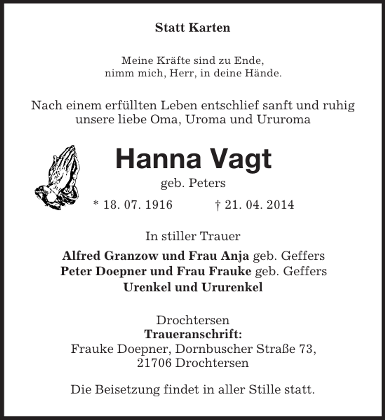 <p>Statt Karten<br />Meine Kräfte sind zu Ende,<br />nimm mich, Herr, in deine Hände.<br />Nach einem erfüllten Leben entschlief sanft und ruhig unsere liebe Oma, Uroma und Ururoma<br />Hanna Vagt<br />geb. Peters<br />* 18. 07. 1916 † 21. 04. 2014<br />In stiller Trauer<br />Alfred Granzow und Frau Anja geb. Geffers<br />Peter Doepner und Frau Frauke geb. Geffers<br />Urenkel und Ururenkel<br />Drochtersen<br />Traueranschrift:<br />Frauke Doepner, Dornbuscher Straße 73,<br />21706 Drochtersen<br />Die Beisetzung findet in aller Stille statt.</p>