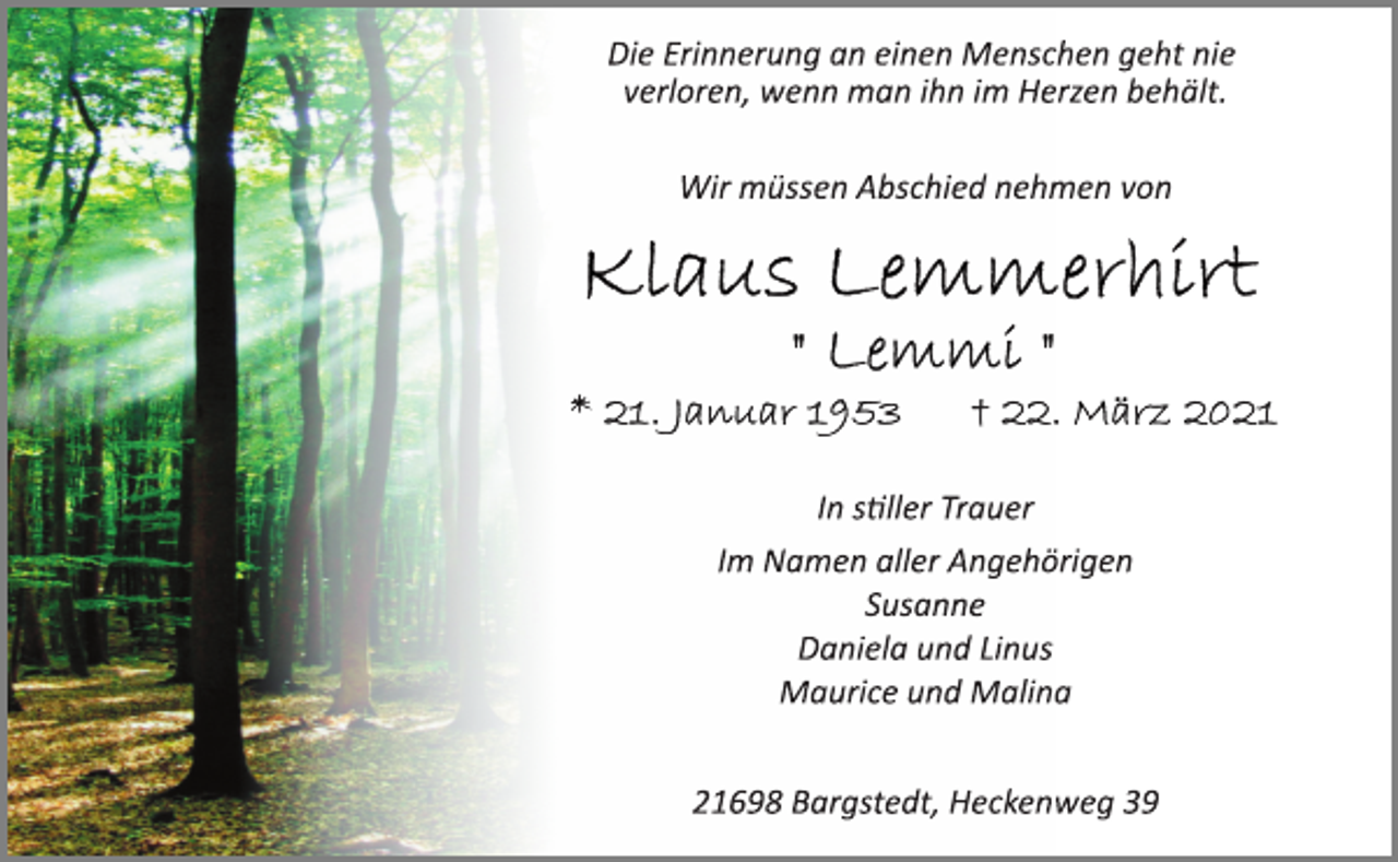 <p>Die Erinnerung an einen Menschen geht nie<br />verloren, wenn man ihn im Herzen behält.<br />Wir müssen Abschied nehmen von<br />Klaus Lemmerhirt<br />'' Lemmi ''<br />* 21. Januar 1953 † 22. März 2021<br />In stiller Trauer<br />Im Namen aller Angehörigen<br />Susanne<br />Daniela und Linus<br />Maurice und Malina<br />21698 Bargstedt, Heckenweg 39</p>