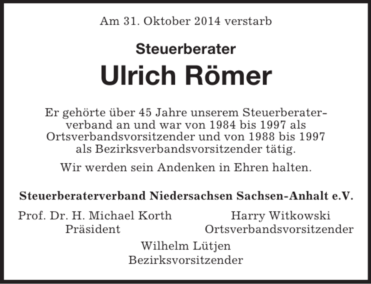 <p>Am 31. Oktober 2014 verstarb<br />Steuerberater<br />Ulrich Römer<br />Er gehörte über 45 Jahre unserem Steuerberater-<br />verband an und war von 1984 bis 1997 als<br />Ortsverbandsvorsitzender und von 1988 bis 1997<br />als Bezirksverbandsvorsitzender tätig.<br />Wir werden sein Andenken in Ehren halten.<br />Steuerberaterverband Niedersachsen Sachsen-Anhalt e.V.<br />Prof. Dr. H. Michael Korth Harry Witkowski<br />Präsident Ortsverbandsvorsitzender<br />Wilhelm Lütjen<br />Bezirksvorsitzender</p>