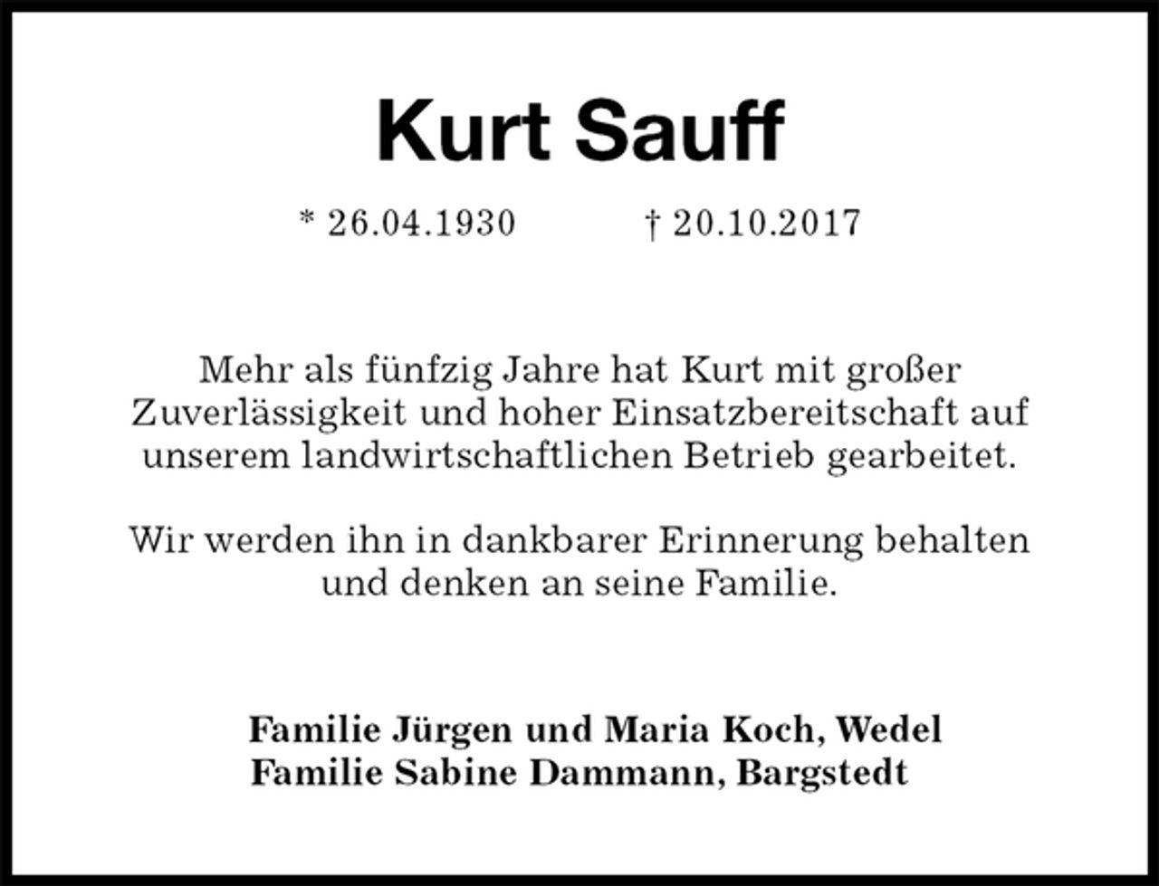 <p>Kurt Sauff<br />* 26.04.1930 † 20.10.2017<br />Mehr als fünfzig Jahre hat Kurt mit großer<br />Zuverlässigkeit und hoher Einsatzbereitschaft auf<br />unserem landwirtschaftlichen Betrieb gearbeitet.</p><p>Wir werden ihn in dankbarer Erinnerung behalten<br />und denken an seine Familie.<br />Familie Jürgen und Maria Koch, Wedel<br />Familie Sabine Dammann, Bargstedt</p>