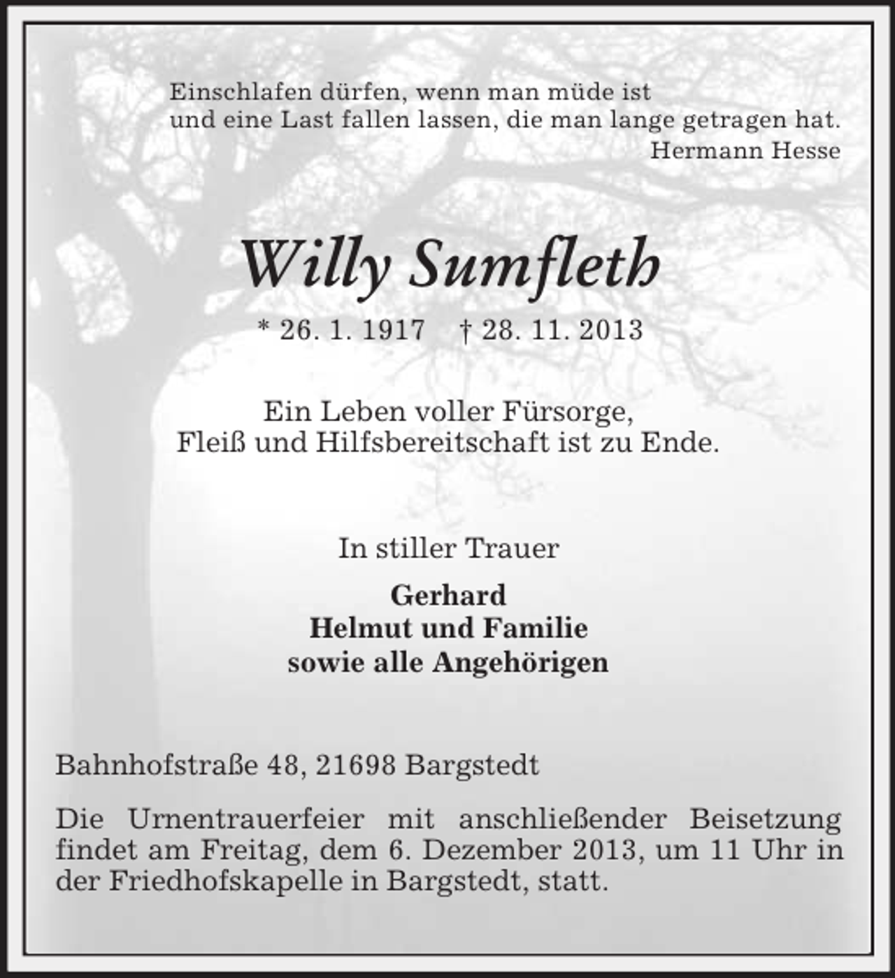 <p>Einschlafen dürfen, wenn man müde ist<br />und eine Last fallen lassen, die man lange getragen hat.<br />Hermann Hesse</p><p>Willy Sumfleth<br />* 26. 1. 1917</p><p>† 28. 11. 2013</p><p>Ein Leben voller Fürsorge,<br />Fleiß und Hilfsbereitschaft ist zu Ende.</p><p>In stiller Trauer<br />Gerhard<br />Helmut und Familie<br />sowie alle Angehörigen</p><p>Bahnhofstraße 48, 21698 Bargstedt<br />Die Urnentrauerfeier mit anschließender Beisetzung<br />findet am Freitag, dem 6. Dezember 2013, um 11 Uhr in<br />der Friedhofskapelle in Bargstedt, statt.</p>