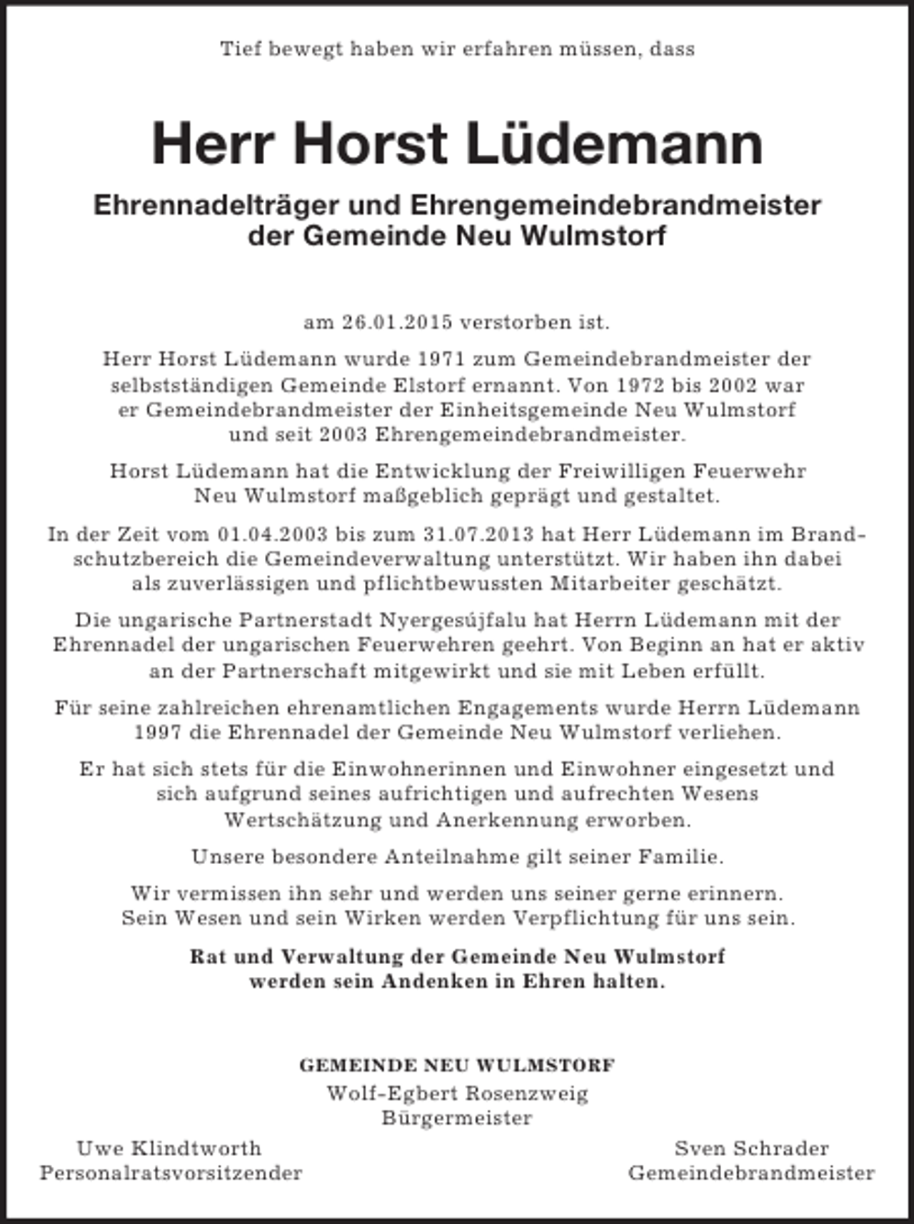 <p>Tief bewegt haben wir erfahren müssen, dass<br />Herr Horst Lüdemann<br />Ehrennadelträger und Ehrengemeindebrandmeister<br />der Gemeinde Neu Wulmstorf</p><p>am 26.01.2015 verstorben ist.<br />Herr Horst Lüdemann wurde 1971 zum Gemeindebrandmeister der<br />selbstständigen Gemeinde Elstorf ernannt. Von 1972 bis 2002 war<br />er Gemeindebrandmeister der Einheitsgemeinde Neu Wulmstorf<br />und seit 2003 Ehrengemeindebrandmeister.<br />Horst Lüdemann hat die Entwicklung der Freiwilligen Feuerwehr<br />Neu Wulmstorf maßgeblich geprägt und gestaltet.<br />In der Zeit vom 01.04.2003 bis zum 31.07.2013 hat Herr Lüdemann im Brand-schutzbereich die Gemeindeverwaltung unterstützt. Wir haben ihn dabei<br />als zuverlässigen und pflichtbewussten Mitarbeiter geschätzt.<br />Die ungarische Partnerstadt Nyergesújfalu hat Herrn Lüdemann mit der<br />Ehrennadel der ungarischen Feuerwehren geehrt. Von Beginn an hat er aktiv an der Partnerschaft mitgewirkt und sie mit Leben erfüllt.<br />Für seine zahlreichen ehrenamtlichen Engagements wurde Herrn Lüdemann<br />1997 die Ehrennadel der Gemeinde Neu Wulmstorf verliehen.<br />Er hat sich stets für die Einwohnerinnen und Einwohner eingesetzt und<br />sich aufgrund seines aufrichtigen und aufrechten Wesens<br />Wertschätzung und Anerkennung erworben.<br />Unsere besondere Anteilnahme gilt seiner Familie.<br />Wir vermissen ihn sehr und werden uns seiner gerne erinnern.<br />Sein Wesen und sein Wirken werden Verpflichtung für uns sein.<br />Rat und Verwaltung der Gemeinde Neu Wulmstorf<br />werden sein Andenken in Ehren halten.</p><p>GEMEINDE NEU WULMSTORF<br />Wolf-Egbert Rosenzweig<br />Bürgermeister<br />Uwe Klindtworth Sven Schrader<br />Personalratsvorsitzender Gemeindebrandmeister</p>