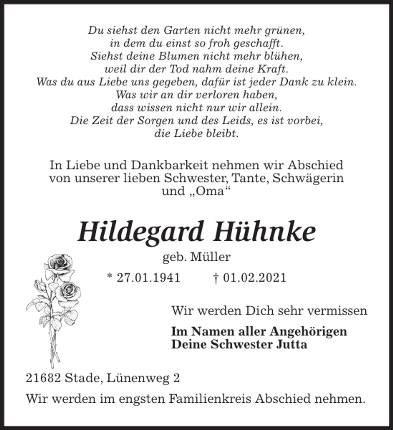 <p>Du siehst den Garten nicht mehr grünen,<br />in dem du einst so froh geschafft.<br />Siehst deine Blumen nicht mehr blühen,<br />weil dir der Tod nahm deine Kraft.<br />Was du aus Liebe uns gegeben, dafür ist jeder Dank zu klein.<br />Was wir an dir verloren haben,<br />dass wissen nicht nur wir allein.<br />Die Zeit der Sorgen und des Leids, es ist vorbei,<br />die Liebe bleibt.<br />In Liebe und Dankbarkeit nehmen wir Abschied<br />von unserer lieben Schwester, Tante, Schwägerin<br />und „Oma“<br />Hildegard Hühnke<br />geb. Müller<br />* 27.01.1941 † 01.02.2021<br />Wir werden Dich sehr vermissen<br />Im Namen aller Angehörigen<br />Deine Schwester Jutta<br />21682 Stade, Lünenweg 2<br />Wir werden im engsten Familienkreis Abschied nehmen.</p>