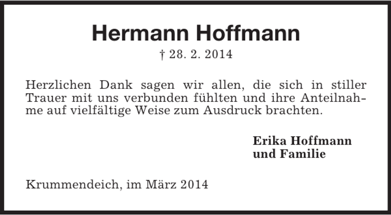 <p>Hermann Hoffmann<br />† 28. 2. 2014<br />Herzlichen Dank sagen wir allen, die sich in stiller Trauer mit uns verbunden fühlten und ihre Anteilnahme auf vielfältige Weise zum Ausdruck brachten.<br />Erika Hoffmann<br />und Familie<br />Krummendeich, im März 2014</p>