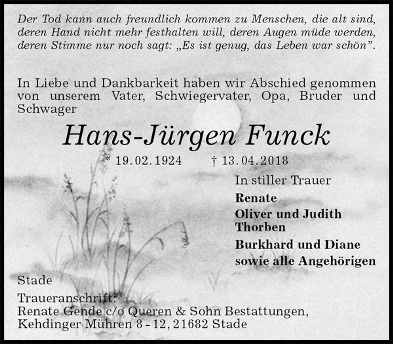 <p>Der Tod kann auch freundlich kommen zu Menschen, die alt sind,<br />deren Hand nicht mehr festhalten will, deren Augen müde werden,<br />deren Stimme nur noch sagt: „Es ist genug, das Leben war schön”.</p><p>In Liebe und Dankbarkeit haben wir Abschied genommen von unserem Vater, Schwiegervater, Opa, Bruder und Schwager<br />Hans-Jürgen Funck<br />* 19. 02. 1924 † 13. 04. 2018<br />In stiller Trauer<br />Renate<br />Oliver und Judith<br />Thorben<br />Burkhard und Diane<br />sowie alle Angehörigen<br />Stade<br />Traueranschrift:<br />Renate Gende c/o Queren &amp; Sohn Bestattungen,<br />Kehdinger Mühren 8 - 12, 21682 Stade</p>