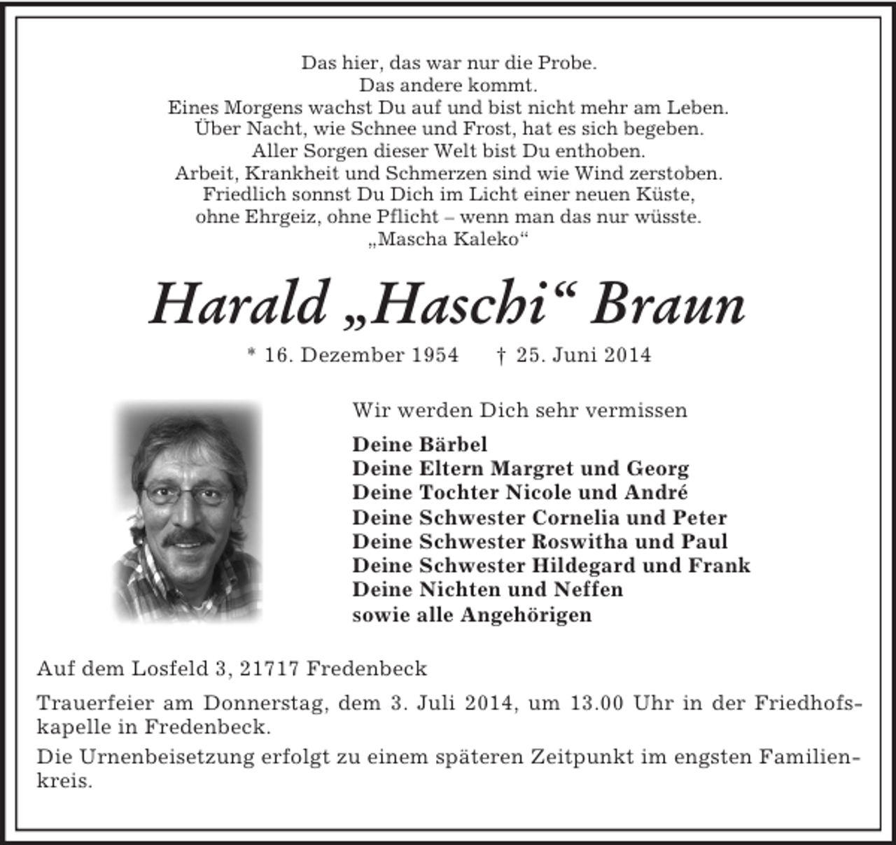 <p>Das hier, das war nur die Probe.<br />Das andere kommt.<br />Eines Morgens wachst Du auf und bist nicht mehr am Leben.<br />Über Nacht, wie Schnee und Frost, hat es sich begeben.<br />Aller Sorgen dieser Welt bist Du enthoben.<br />Arbeit, Krankheit und Schmerzen sind wie Wind zerstoben.<br />Friedlich sonnst Du Dich im Licht einer neuen Küste,<br />ohne Ehrgeiz, ohne Pflicht – wenn man das nur wüsste.<br />„Mascha Kaleko“<br />Harald „Haschi“ Braun<br />* 16. Dezember 1954 † 25. Juni 2014<br />Wir werden Dich sehr vermissen<br />Deine Bärbel<br />Deine Eltern Margret und Georg<br />Deine Tochter Nicole und André<br />Deine Schwester Cornelia und Peter<br />Deine Schwester Roswitha und Paul<br />Deine Schwester Hildegard und Frank<br />Deine Nichten und Neffen<br />sowie alle Angehörigen<br />Auf dem Losfeld 3, 21717 Fredenbeck<br />Trauerfeier am Donnerstag, dem 3. Juli 2014, um 13.00 Uhr in der Friedhofs-kapelle in Fredenbeck.<br />Die Urnenbeisetzung erfolgt zu einem späteren Zeitpunkt im engsten Familienkreis.</p>