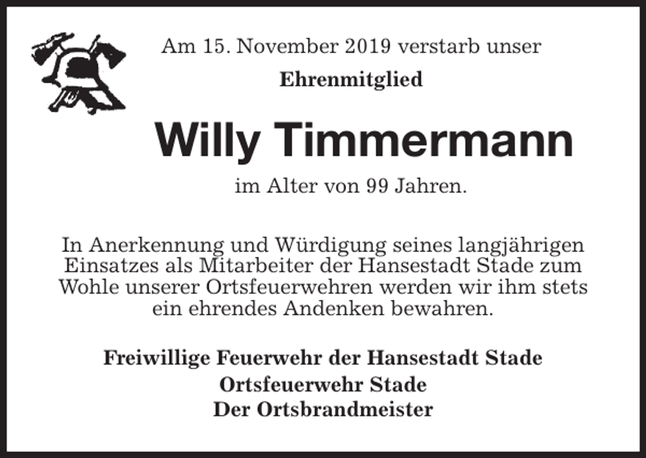<p>Am 15. November 2019 verstarb unser<br />Ehrenmitglied<br />Willy Timmermann<br />im Alter von 99 Jahren.<br />Freiwillige Feuerwehr der Hansestadt Stade<br />Ortsfeuerwehr Stade<br />Der Ortsbrandmeister<br />In Anerkennung und Würdigung seines langjährigen Einsatzes als Mitarbeiter der Hansestadt Stade zum Wohle unserer Ortsfeuerwehren werden wir ihm stets ein ehrendes Andenken bewahren.</p>