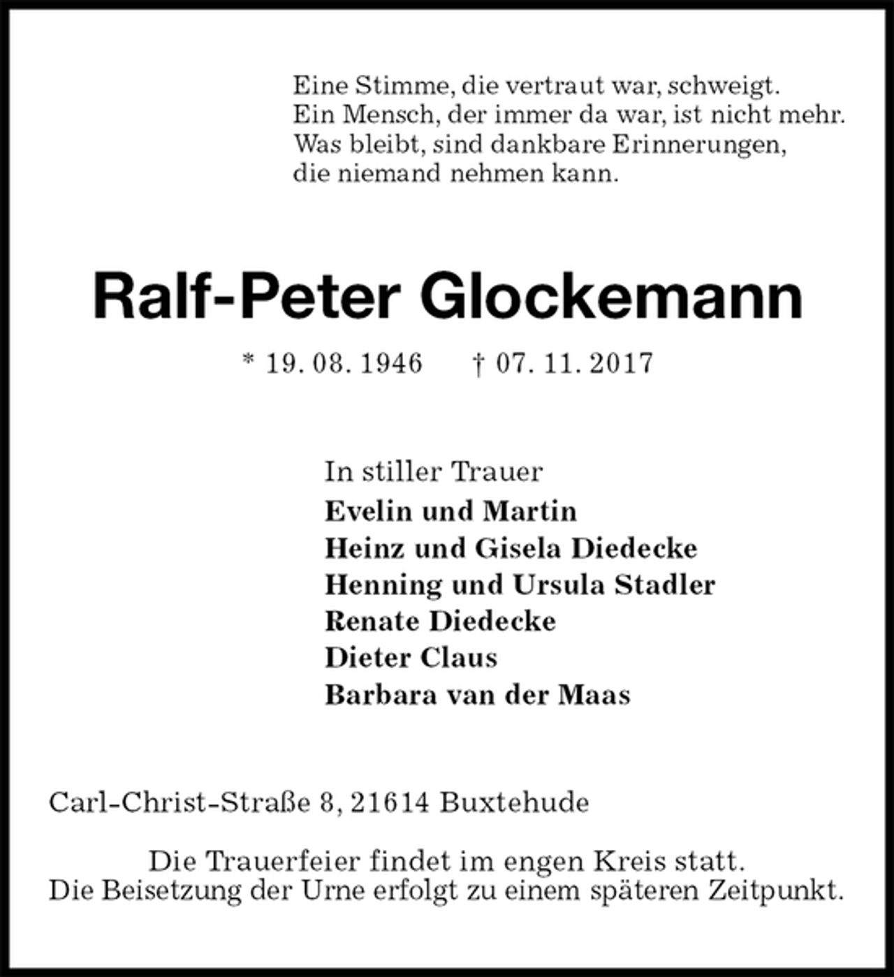 <p>Eine Stimme, die vertraut war, schweigt.<br />Ein Mensch, der immer da war, ist nicht mehr.<br />Was bleibt, sind dankbare Erinnerungen,<br />die niemand nehmen kann.<br />Ralf-Peter Glockemann<br />* 19. 08. 1946 † 07. 11. 2017<br />In stiller Trauer<br />Evelin und Martin<br />Heinz und Gisela Diedecke<br />Henning und Ursula Stadler<br />Renate Diedecke<br />Dieter Claus<br />Barbara van der Maas<br />Carl-Christ-Straße 8, 21614 Buxtehude<br />Die Trauerfeier findet im engen Kreis statt.<br />Die Beisetzung der Urne erfolgt zu einem späteren Zeitpunkt.</p>
