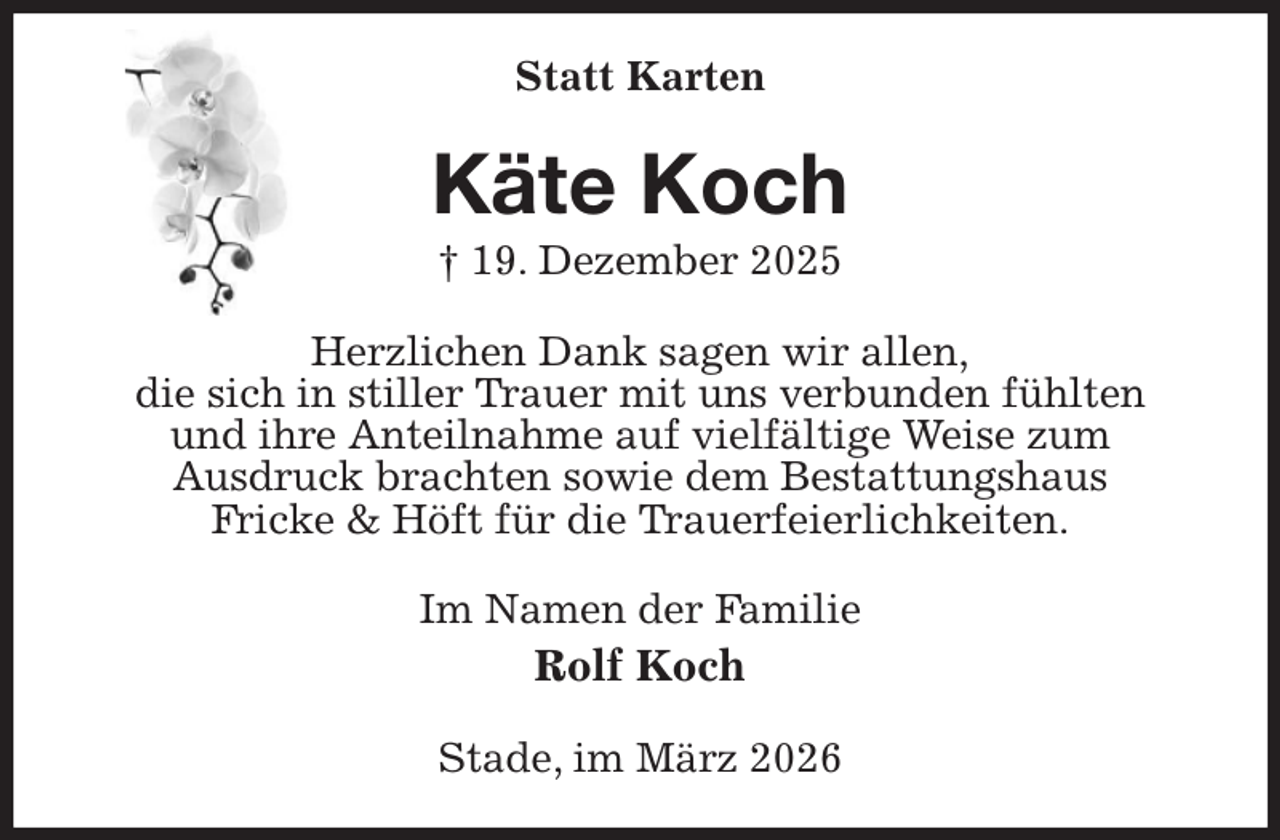 <p>Statt Karten<br />Käte Koch<br />† 19. Dezember 2025<br />Herzlichen Dank sagen wir allen,<br />die sich in stiller Trauer mit uns verbunden fühlten<br />und ihre Anteilnahme auf vielfältige Weise zum<br />Ausdruck brachten sowie dem Bestattungshaus<br />Fricke &amp; Höft für die Trauerfeierlichkeiten.<br />Im Namen der Familie<br />Rolf Koch<br />Stade, im März 2026</p>