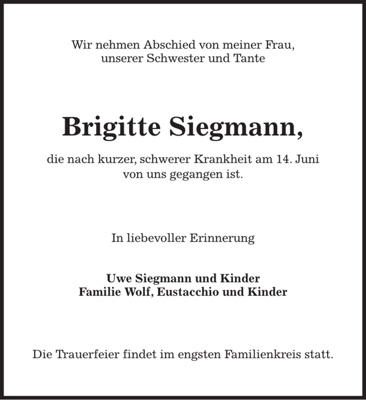 <p>Wir nehmen Abschied von meiner Frau,<br />unserer Schwester und Tante<br />Brigitte Siegmann,<br />die nach kurzer, schwerer Krankheit am 14. Juni<br />von uns gegangen ist.<br />In liebevoller Erinnerung</p><p>Uwe Siegmann und Kinder<br />Familie Wolf, Eustacchio und Kinder<br />Die Trauerfeier findet im engsten Familienkreis statt.</p>