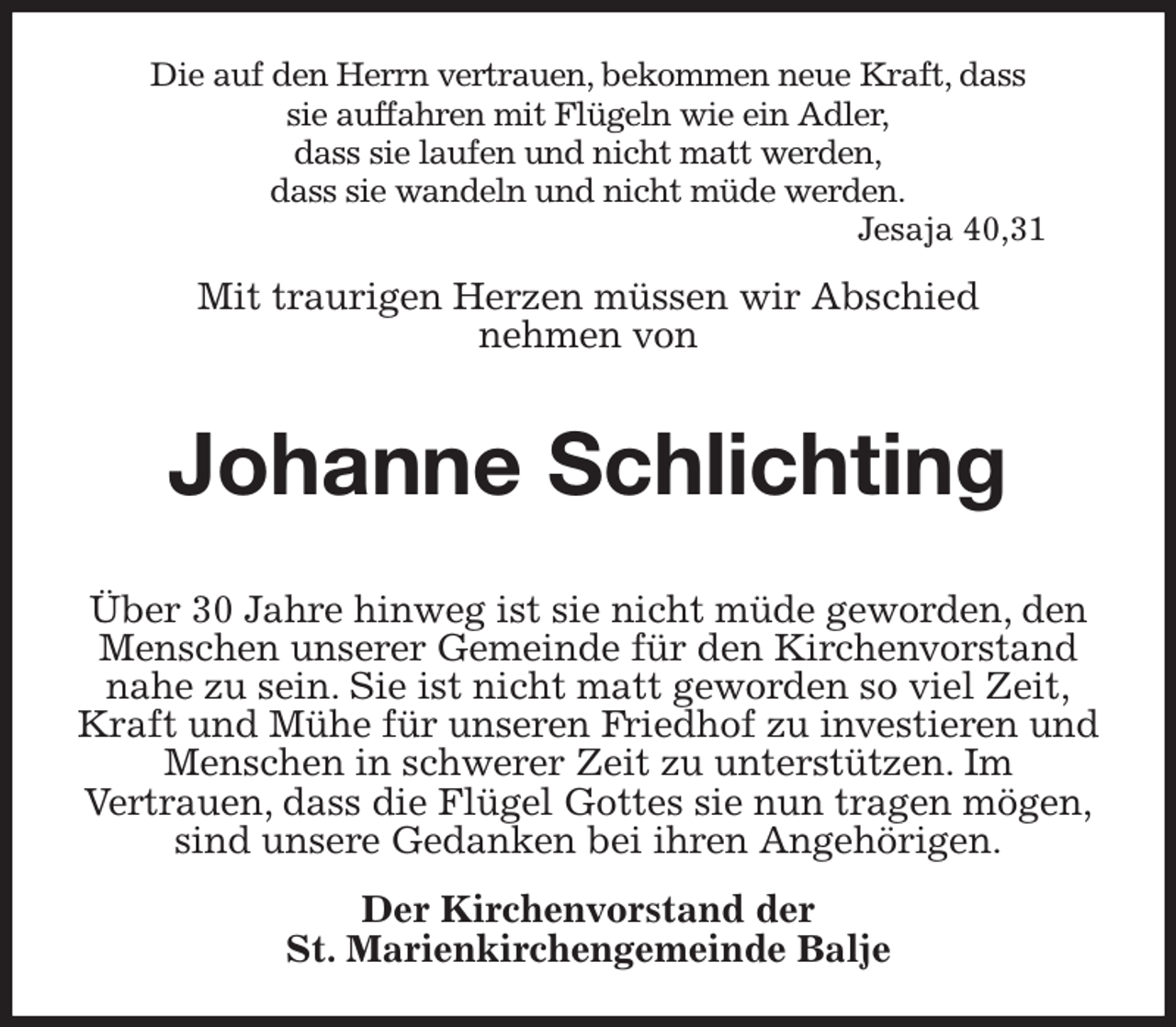 <p>Die auf den Herrn vertrauen, bekommen neue Kraft, dass<br />sie auffahren mit Flügeln wie ein Adler,<br />dass sie laufen und nicht matt werden,<br />dass sie wandeln und nicht müde werden.<br />Jesaja 40,31<br />Mit traurigen Herzen müssen wir Abschied<br />nehmen von</p><p>Johanne Schlichting</p><p>Über 30 Jahre hinweg ist sie nicht müde geworden, den<br />Menschen unserer Gemeinde für den Kirchenvorstand<br />nahe zu sein. Sie ist nicht matt geworden so viel Zeit,<br />Kraft und Mühe für unseren Friedhof zu investieren und<br />Menschen in schwerer Zeit zu unterstützen. Im<br />Vertrauen, dass die Flügel Gottes sie nun tragen mögen,<br />sind unsere Gedanken bei ihren Angehörigen.<br />Der Kirchenvorstand der<br />St. Marienkirchengemeinde Balje</p>