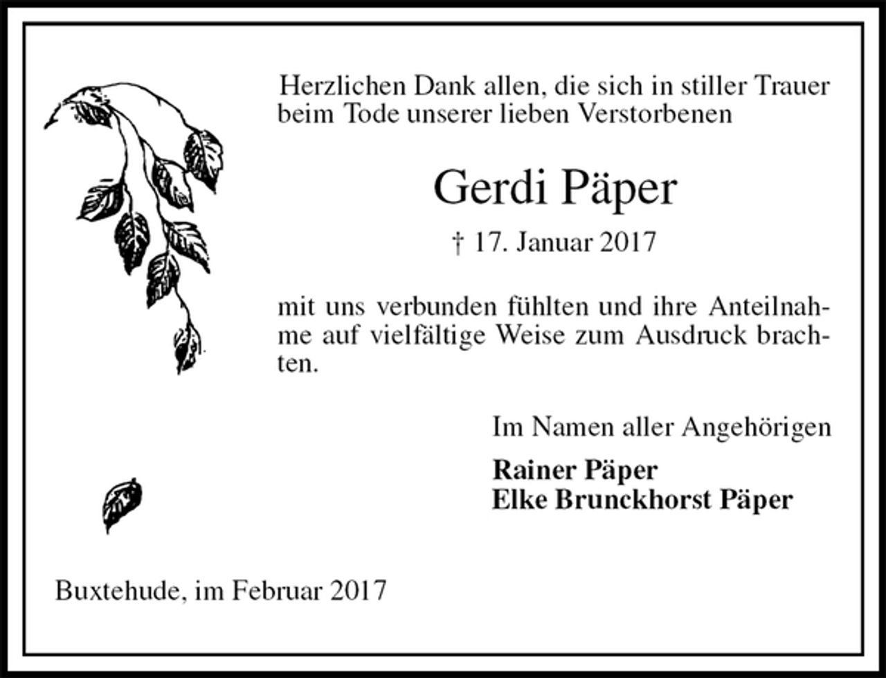 <p>Herzlichen Dank allen, die sich in stiller Trauer beim Tode unserer lieben Verstorbenen<br />Gerdi Päper<br />† 17. Januar 2017<br />mit uns verbunden fühlten und ihre Anteilnahme auf vielfältige Weise zum Ausdruck brachten.<br />Im Namen aller Angehörigen<br />Rainer Päper<br />Elke Brunckhorst Päper</p><p>Buxtehude, im Februar 2017</p>