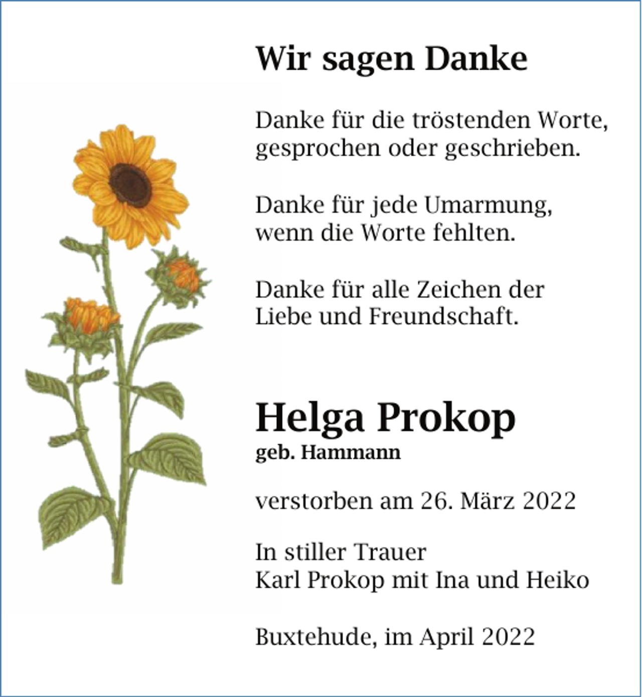 <p>Wir sagen Danke<br />Danke für die tröstenden Worte,<br />gesprochen oder geschrieben.<br />Danke für jede Umarmung,<br />wenn die Worte fehlten.<br />Danke für alle Zeichen der<br />Liebe und Freundschaft.<br />Helga Prokop<br />geb. Hamann<br />verstorben am 26. März 2022<br />In stiller Trauer<br />Karl Prokop mit Ina und Heiko<br />Buxtehude, im April 2022</p>