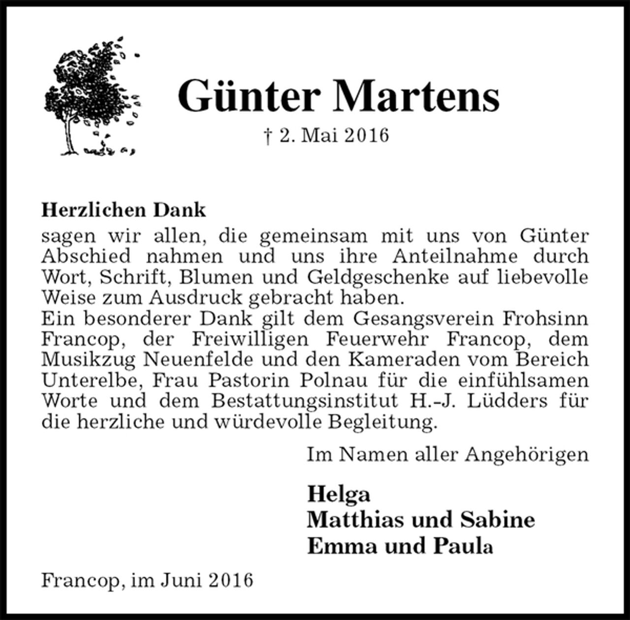 <p>Günter Martens<br />† 2. Mai 2016</p><p>Herzlichen Dank<br />sagen wir allen, die gemeinsam mit uns von Günter<br />Abschied nahmen und uns ihre Anteilnahme durch Wort, Schrift, Blumen und Geldgeschenke auf liebevolle<br />Weise zum Ausdruck gebracht haben.<br />Ein besonderer Dank gilt dem Gesangsverein Frohsinn Francop, der Freiwilligen Feuerwehr Francop, dem<br />Musikzug Neuenfelde und den Kameraden vom Bereich Unterelbe, Frau Pastorin Polnau für die einfühlsamen Worte und dem Bestattungsinstitut H.-J. Lüdders für die herzliche und würdevolle Begleitung.<br />Im Namen aller Angehörigen<br />Helga<br />Matthias und Sabine<br />Emma und Paula<br />Francop, im Juni 2016</p>