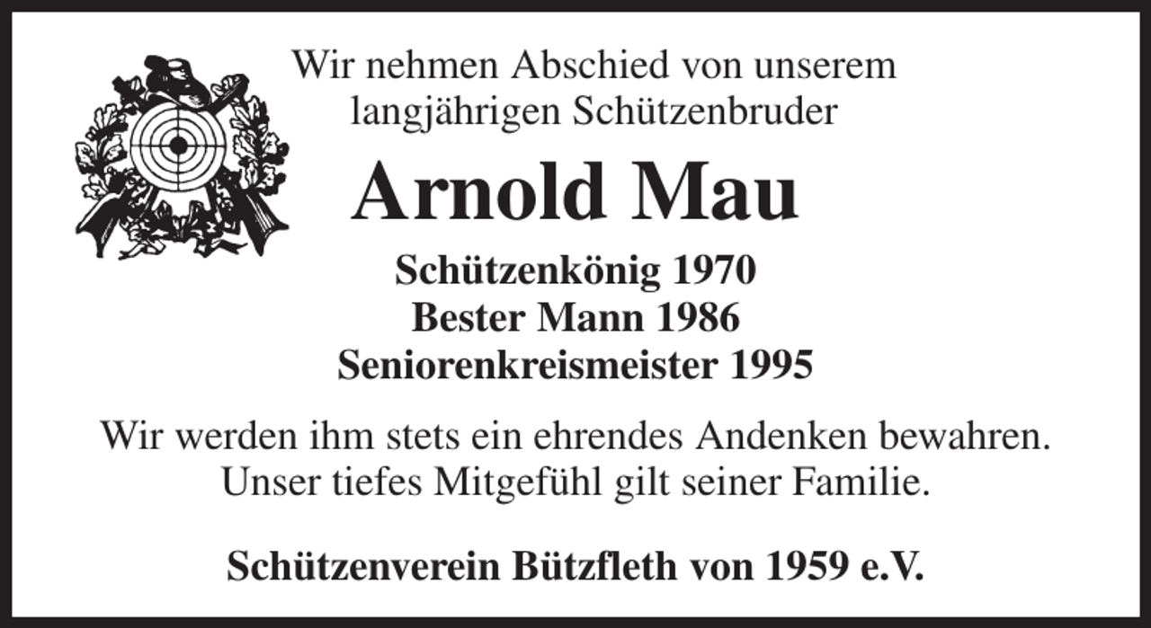 <p>Wir nehmen Abschied von unserem<br />langjährigen Schützenbruder<br />Arnold Mau<br />Schützenkönig 1970<br />Bester Mann 1986<br />Seniorenkreismeister 1995<br />Wir werden ihm stets ein ehrendes Andenken bewahren.<br />Unser tiefes Mitgefühl gilt seiner Familie.<br />Schützenverein Bützfleth von 1959 e.V.</p>