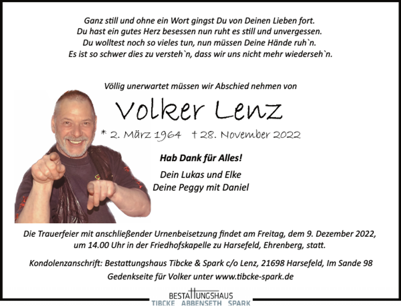 <p>Ganz still und ohne ein Wort gingst Du von Deinen Lieben fort.<br />Du hast ein gutes Herz besessen nun ruht es still und unvergessen.<br />Du wolltest noch so vieles tun, nun müssen Deine Hände ruh`n.<br />Es ist so schwer dies zu versteh`n, dass wir uns nicht mehr wiederseh`n.<br />Völlig unerwartet müssen wir Abschied nehmen von<br />Volker Lenz<br />* 2. März 1964 * 28. November 2022<br />Hab Dank für Alles!<br />Dein Lukas und Elke<br />Deine Peggy mit Daniel<br />Die Trauerfeier mit anschließender Urnenbeisetzung findet am Freitag, dem 9. Dezember 2022,<br />um 14.00 Uhr in der Friedhofskapelle zu Harsefeld, Ehrenberg, statt.<br />Kondolenzanschrift: Bestattungshaus Tibcke &amp; Spark c/o Lenz, 21698 Harsefeld, Im Sande 98<br />Gedenkseite für Volker unter www.tibcke­spark.de</p>