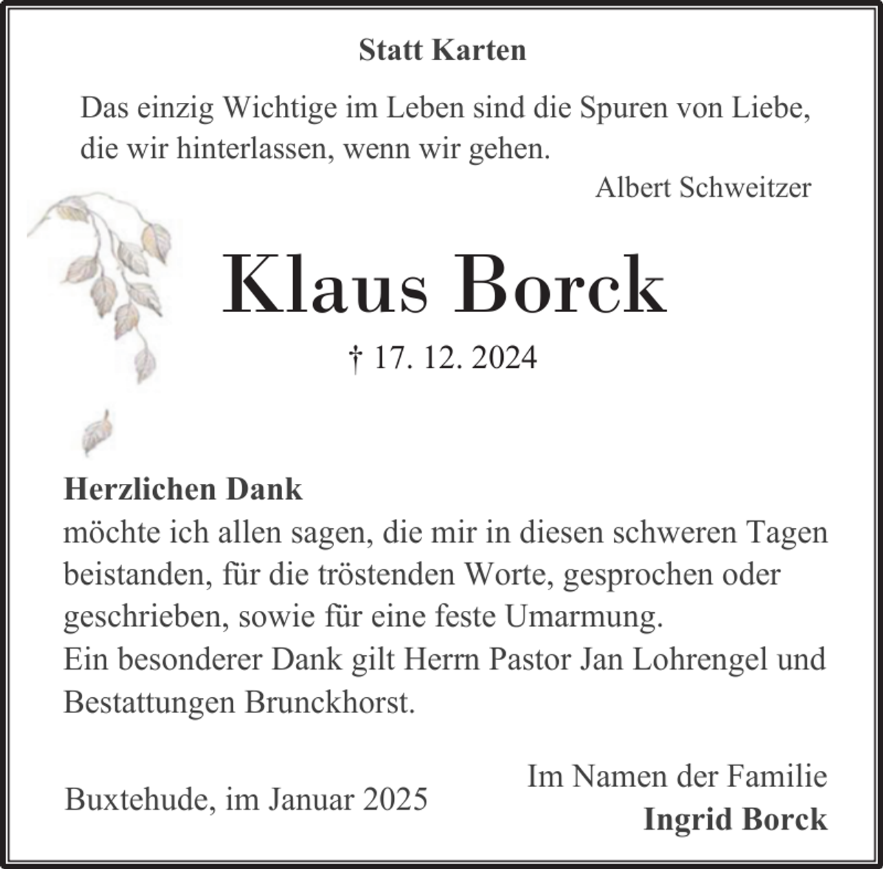 <p>Statt Karten<br />Das einzig Wichtige im Leben sind die Spuren von Liebe,<br />die wir hinterlassen, wenn wir gehen.</p><p>Albert Schweitzer</p><p>Klaus Borck<br />† 17. 12. 2024</p><p>Herzlichen Dank<br />möchte ich allen sagen, die mir in diesen schweren Tagen<br />beistanden, für die tröstenden Worte, gesprochen oder<br />geschrieben, sowie für eine feste Umarmung.<br />Ein besonderer Dank gilt Herrn Pastor Jan Lohrengel und<br />Bestattungen Brunckhorst.<br />Buxtehude, im Januar 2025</p><p>Im Namen der Familie<br />Ingrid Borck</p>
