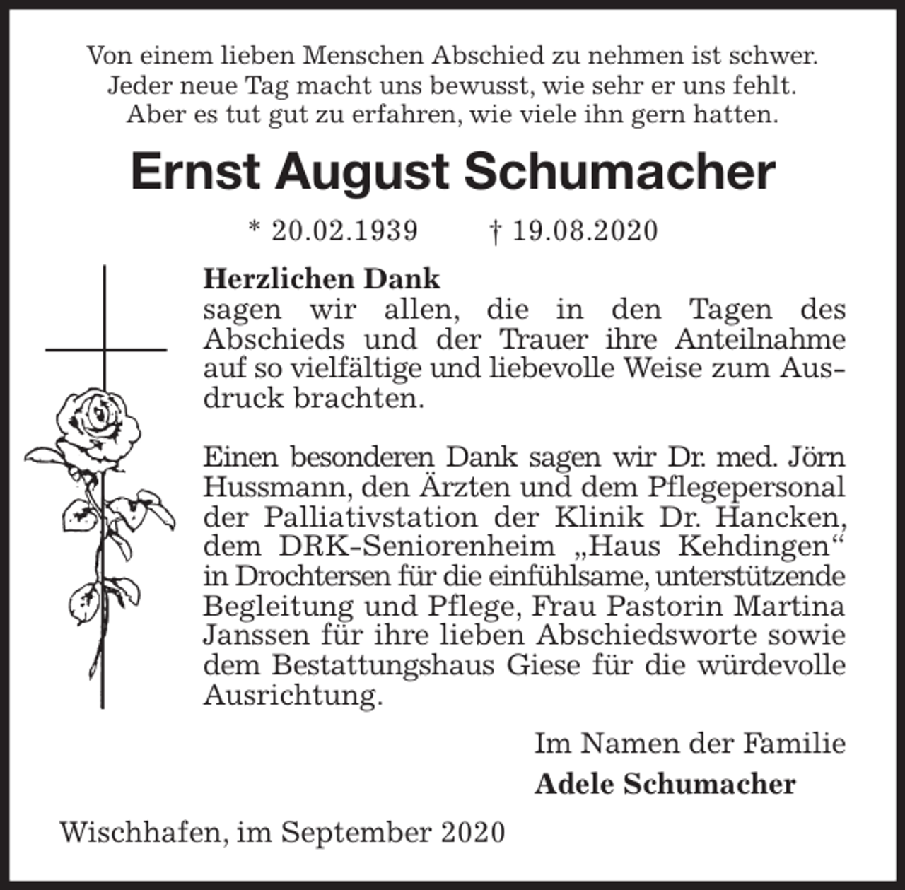 <p>Von einem lieben Menschen Abschied zu nehmen ist schwer.<br />Jeder neue Tag macht uns bewusst, wie sehr er uns fehlt.<br />Aber es tut gut zu erfahren, wie viele ihn gern hatten.<br />Ernst August Schumacher<br />* 20.02.1939 † 19.08.2020<br />Herzlichen Dank<br />sagen wir allen, die in den Tagen des<br />Abschieds und der Trauer ihre Anteilnahme auf so vielfältige und liebevolle Weise zum Ausdruck brachten.</p>
<p>Einen besonderen Dank sagen wir Dr. med. Jörn Hussmann, den Ärzten und dem Pflegepersonal der Palliativstation der Klinik Dr. Hancken, dem DRK-Seniorenheim „Haus Kehdingen“ in Drochtersen für die einfühlsame, unterstützende Begleitung und Pflege, Frau Pastorin Martina Janssen für ihre lieben Abschiedsworte sowie dem Bestattungshaus Giese für die würdevolle Ausrichtung.<br />Im Namen der Familie<br />Adele Schumacher<br />Wischhafen, im September 2020</p>