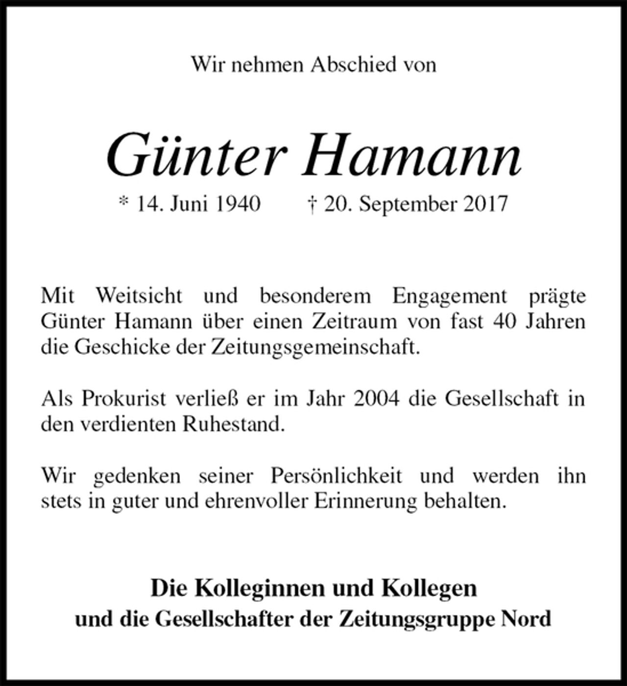 <p>Wir nehmen Abschied von<br />Günter Hamann<br />* 14. Juni 1940 † 20. September 2017<br />Mit Weitsicht und besonderem Engagement prägte<br />Günter Hamann über einen Zeitraum von fast 40 Jahren die Geschicke der Zeitungsgemeinschaft.</p><p>Als Prokurist verließ er im Jahr 2004 die Gesellschaft in den verdienten Ruhestand.</p><p>Wir gedenken seiner Persönlichkeit und werden ihn<br />stets in guter und ehrenvoller Erinnerung behalten.<br />Die Kolleginnen und Kollegen<br />und die Gesellschafter der Zeitungsgruppe Nord</p>