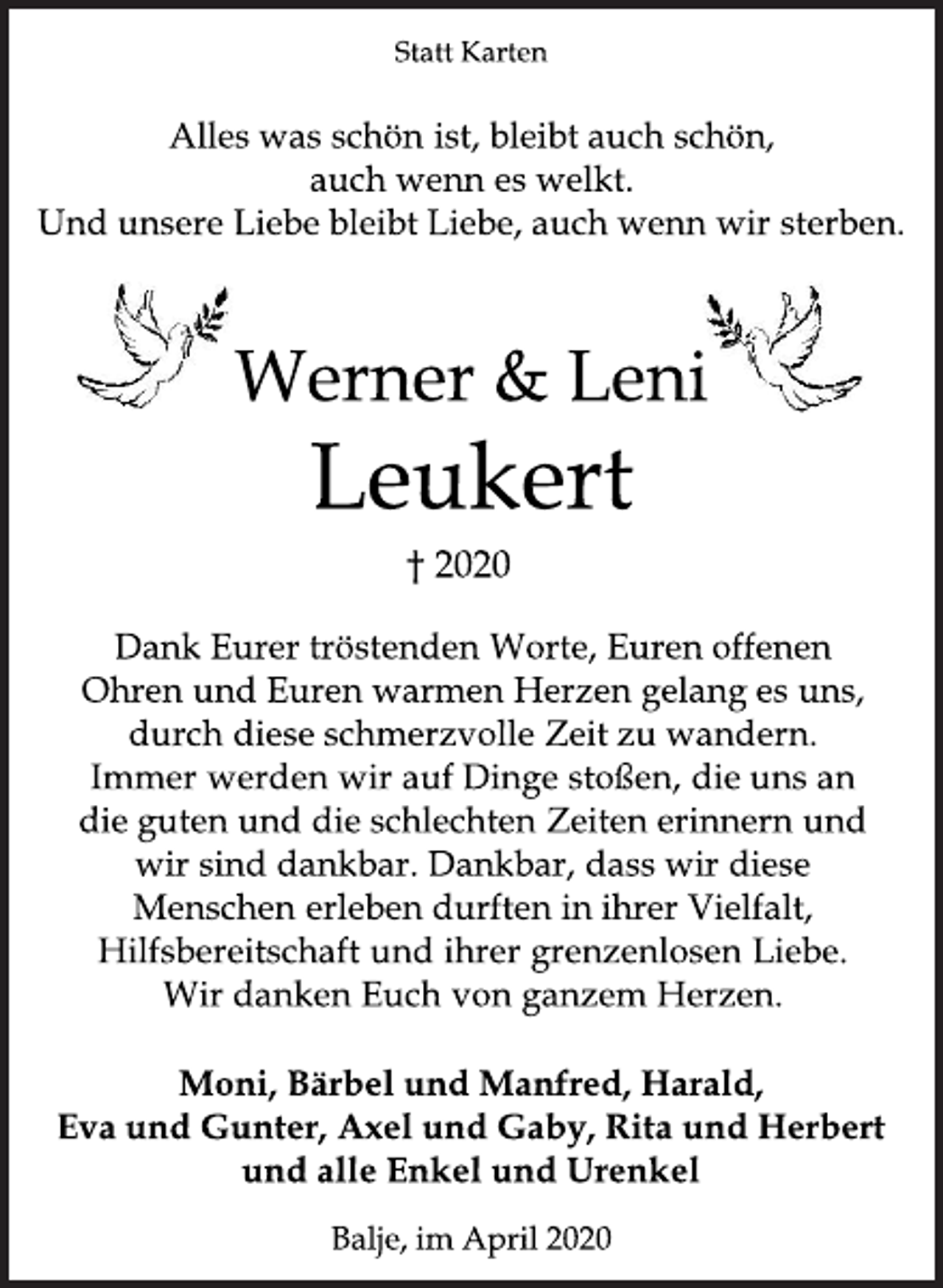 <p>Statt Karten<br />Alles was schön ist, bleibt auch schön, auch wenn es welkt. Und unsere Liebe bleibt Liebe, auch wenn wir sterben.<br />Werner &amp; Leni<br />Leukert<br />+ 2020<br />Dank Eurer tröstenden Worte, Euren offenen Ohren und Euren warmen Herzen gelang es uns, durch diese schnerzvolle Zeit zu wandern. Immer werden wir auf Dinge stoßen, die uns an die guten und die schlechten Zeiten erinnern und wir sind dankbar. Dankbar, dass wir diese Menschen erleben durften in ihrer Vielfalt, Hilfsbereitschaft und ihrer grenzenlosen Liebe. Wir danken Euch von ganzem Herzen<br />Moni, Bärbel und Manfred, Harald, Eva und Gunter, Axel und Gaby, Rita und Herbert und alle Enkel und Urenkel<br />Balje, im April 2020</p>