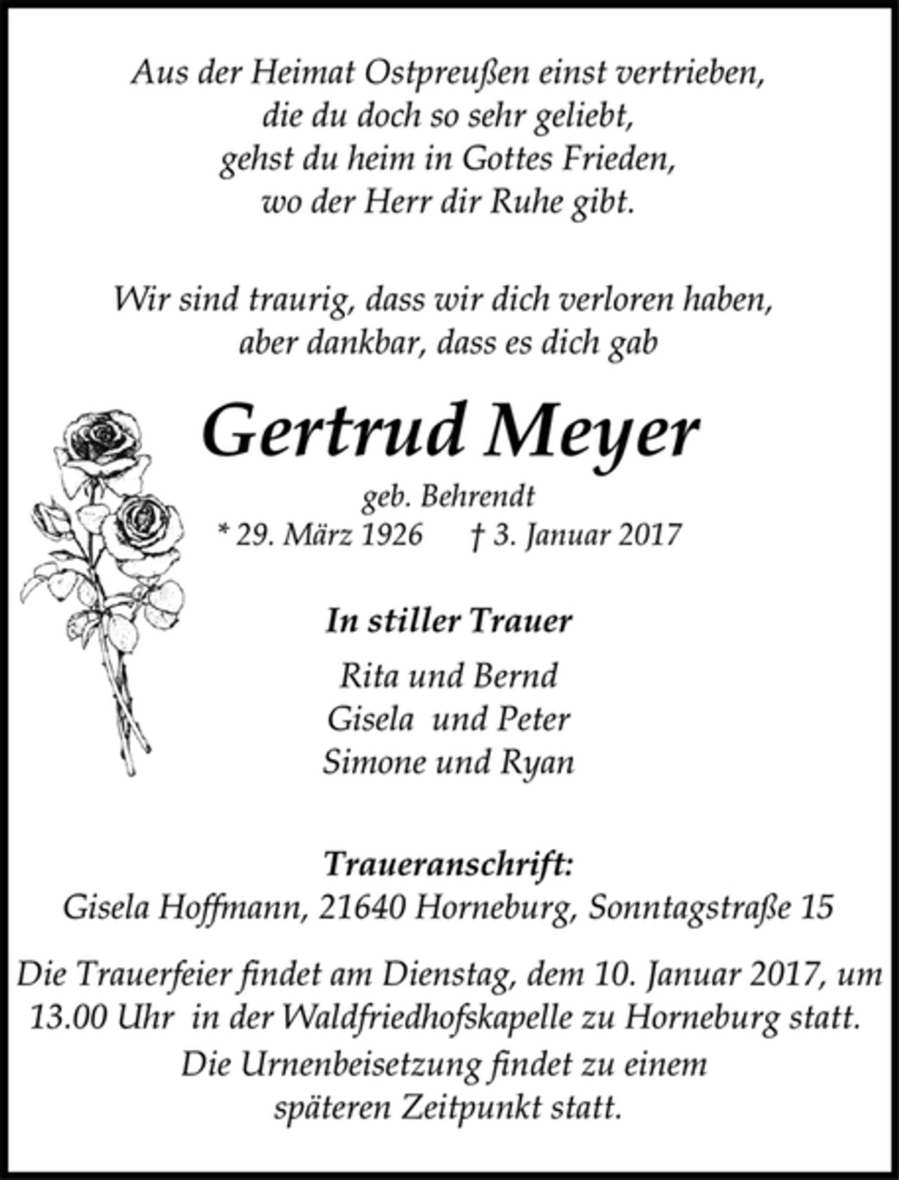 <p>Aus der Heimat Ostpreußen einst vertrieben,<br />die du doch so sehr geliebt,<br />gehst du heim in Gottes Frieden,<br />wo der Herr dir Ruhe gibt.<br />Wir sind traurig, dass wir dich verloren haben,<br />aber dankbar, dass es dich gab<br />Gertrud Meyer<br />geb. Behrendt<br />* 29. März 1926 † 3. Januar 2017<br />In stiller Trauer<br />Rita und Bernd<br />Gisela und Peter<br />Simone und Ryan<br />Traueranschrift:<br />Gisela Hoffmann, 21640 Horneburg, Sonntagstraße 15<br />Die Trauerfeier findet am Dienstag, dem 10. Januar 2017, um<br />13.00 Uhr in der Waldfriedhofskapelle zu Horneburg statt.<br />Die Urnenbeisetzung findet zu einem späteren Zeitpunkt statt.</p>