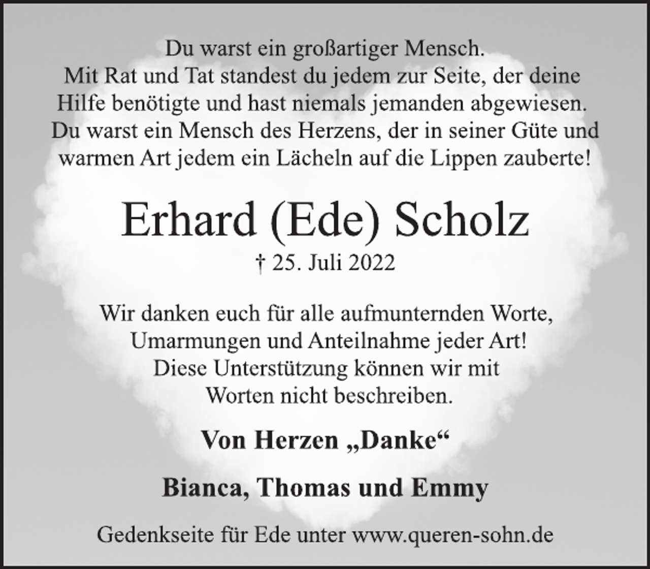 <p>Du warst ein großartiger Mensch.<br />Mit Rat und Tat standest du jedem zur Seite, der deine<br />Hilfe benötigte und hast niemals jemanden abgewiesen.<br />Du warst ein Mensch des Herzens, der in seiner Güte und<br />warmen Art jedem ein Lächeln auf die Lippen zauberte!<br />Erhard (Ede) Scholz<br />† 25. Juli 2022<br />Wir danken euch für alle aufmunternden Worte,<br />Umarmungen und Anteilnahme jeder Art!<br />Diese Unterstützung können wir mit<br />Worten nicht beschreiben.<br />Von Herzen „Danke“<br />Bianca, Thomas und Emmy<br />Gedenkseite für Ede unter www.queren-sohn.de</p>