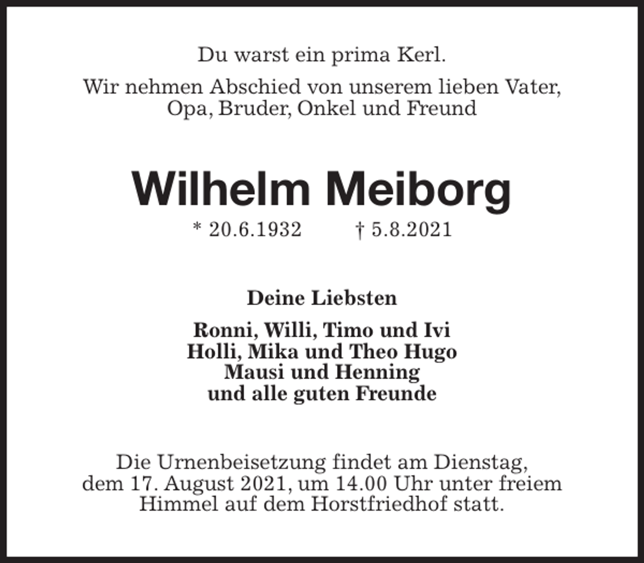 <p>Du warst ein prima Kerl.<br />Wir nehmen Abschied von unserem lieben Vater,<br />Opa, Bruder, Onkel und Freund<br />Wilhelm Meiborg<br />* 20.6.1932 † 5.8.2021<br />Deine Liebsten<br />Ronni, Willi, Timo und Ivi<br />Holli, Mika und Theo Hugo<br />Mausi und Henning<br />und alle guten Freunde<br />Die Urnenbeisetzung findet am Dienstag,<br />dem 17. August 2021, um 14.00 Uhr unter freiem<br />Himmel auf dem Horstfriedhof statt.</p>
