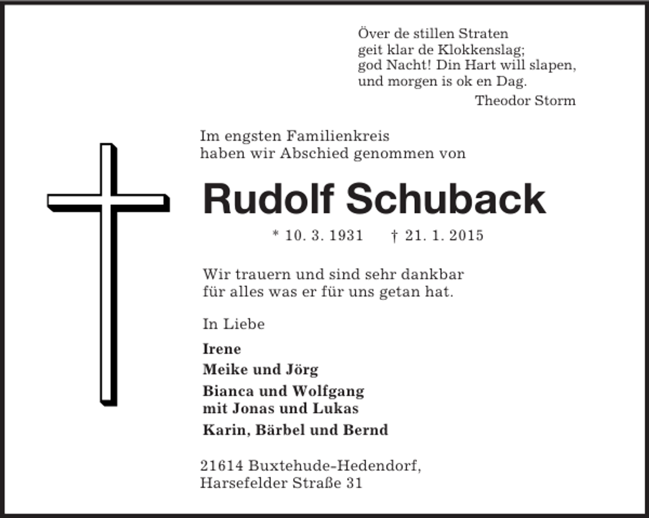 <p>Över de stillen Straten<br />geit klar de Klokkenslag;<br />god Nacht! Din Hart will slapen,<br />und morgen is ok en Dag.<br />Theodor Storm<br />Im engsten Familienkreis<br />haben wir Abschied genommen von<br />Rudolf Schuback<br />* 10. 3. 1931 † 21. 1. 2015<br />Wir trauern und sind sehr dankbar<br />für alles was er für uns getan hat.<br />In Liebe<br />Irene<br />Meike und Jörg<br />Bianca und Wolfgang<br />mit Jonas und Lukas<br />Karin, Bärbel und Bernd<br />21614 Buxtehude-Hedendorf,<br />Harsefelder Straße 31</p>