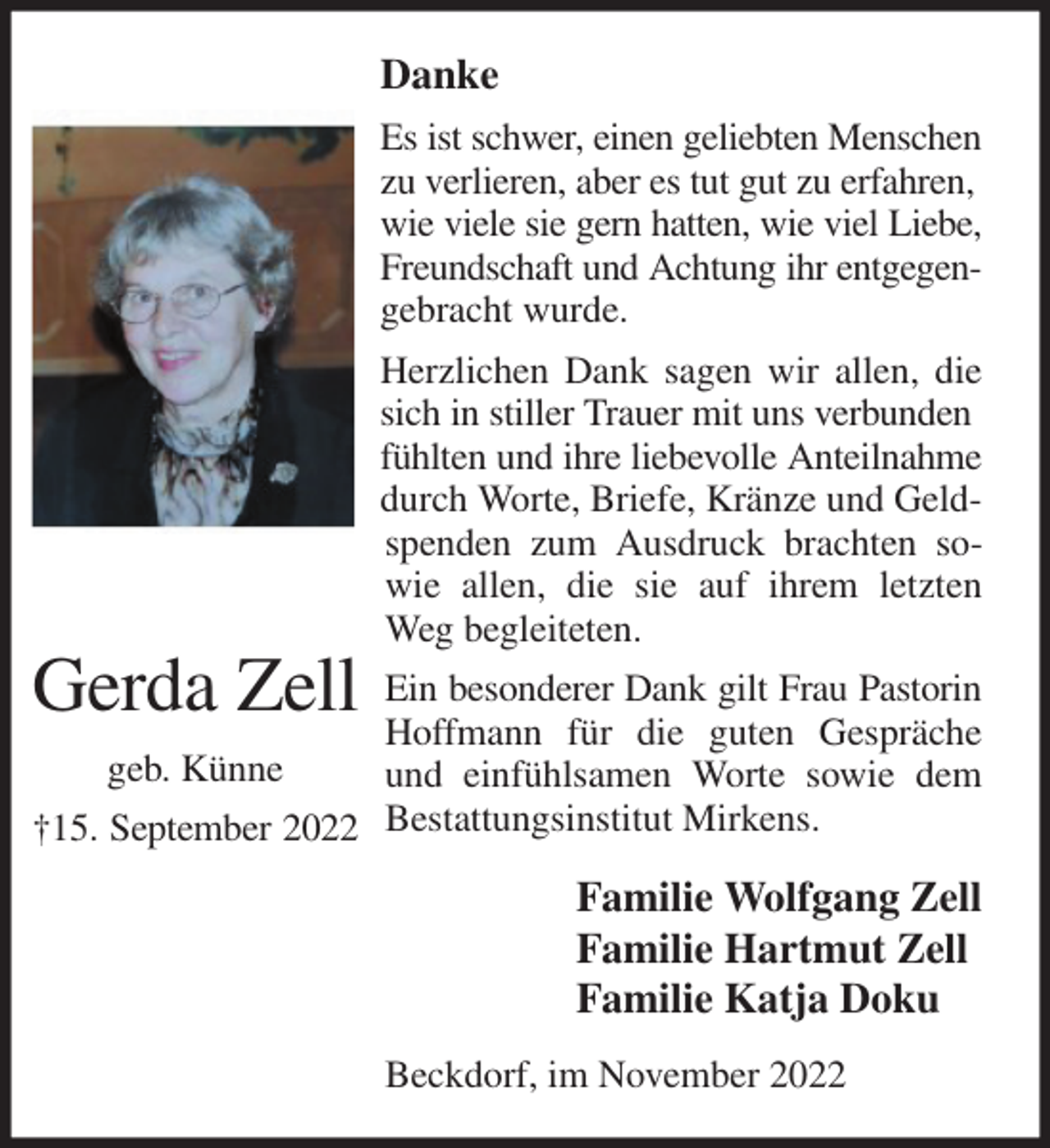 <p>Danke<br />Es ist schwer, einen geliebten Menschen zu verlieren, aber es tut gut zu erfahren,<br />wie viele sie gern hatten, wie viel Liebe, Freundschaft und Achtung ihr entgegen- gebracht wurde.<br />Herzlichen Dank sagen wir allen, die sich in stiller Trauer mit uns verbunden<br />fühlten und ihre liebevolle Anteilnahme<br />durch Worte, Briefe, Kränze und Geldspenden zum Ausdruck brachten sowie allen, die sie auf ihrem letzten Weg begleiteten.<br />Ein besonderer Dank gilt Frau Pastorin Hoffmann für die guten Gespräche und einfühlsamen Worte sowie dem Bestattungsinstitut Mirkens.<br />Familie Wolfgang Zell<br />Familie Hartmut Zell<br />Familie Katja Doku<br />Beckdorf, im November 2022</p><p>Gerda Zell<br />geb. Künne<br />†15. September 2022</p>
