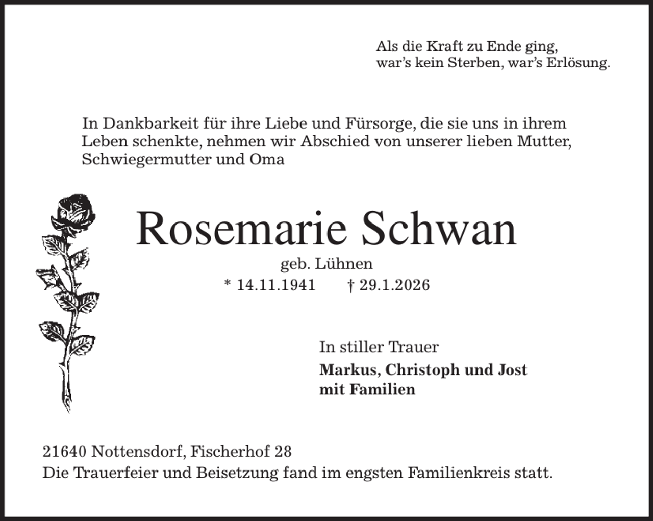 <p>Als die Kraft zu Ende ging,<br />war's kein Sterben, war's Erlösung.<br />In Dankbarkeit für ihre Liebe und Fürsorge, die sie uns in ihrem<br />Leben schenkte, nehmen wir Abschied von unserer lieben Mutter,<br />Schwiegermutter und Oma<br />Rosemarie Schwan<br />geb. Lühnen<br />* 14.11.1941 † 29.1.2026<br />In stiller Trauer<br />Markus, Christoph und Jost<br />mit Familien<br />21640 Nottensdorf, Fischerhof 28<br />Die Trauerfeier und Beisetzung fand im engsten Familienkreis statt.</p>