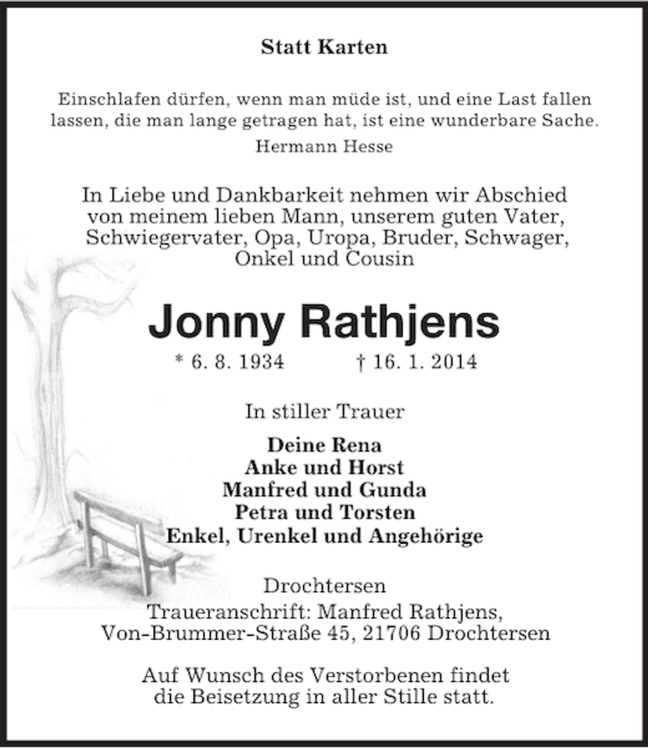 <p>Statt Karten<br />Einschlafen dürfen, wenn man müde ist, und eine Last fallen<br />lassen, die man lange getragen hat, ist eine wunderbare Sache.<br />Hermann Hesse<br />In Liebe und Dankbarkeit nehmen wir Abschied<br />von meinem lieben Mann, unserem guten Vater,<br />Schwiegervater, Opa, Uropa, Bruder, Schwager,<br />Onkel und Cousin<br />Jonny Rathjens<br />* 6. 8. 1934 † 16. 1. 2014<br />In stiller Trauer<br />Deine Rena<br />Anke und Horst<br />Manfred und Gunda<br />Petra und Torsten<br />Enkel, Urenkel und Angehörige<br />Drochtersen<br />Traueranschrift: Manfred Rathjens,<br />Von-Brummer-Straße 45, 21706 Drochtersen</p><p>Auf Wunsch des Verstorbenen findet<br />die Beisetzung in aller Stille statt.</p>
