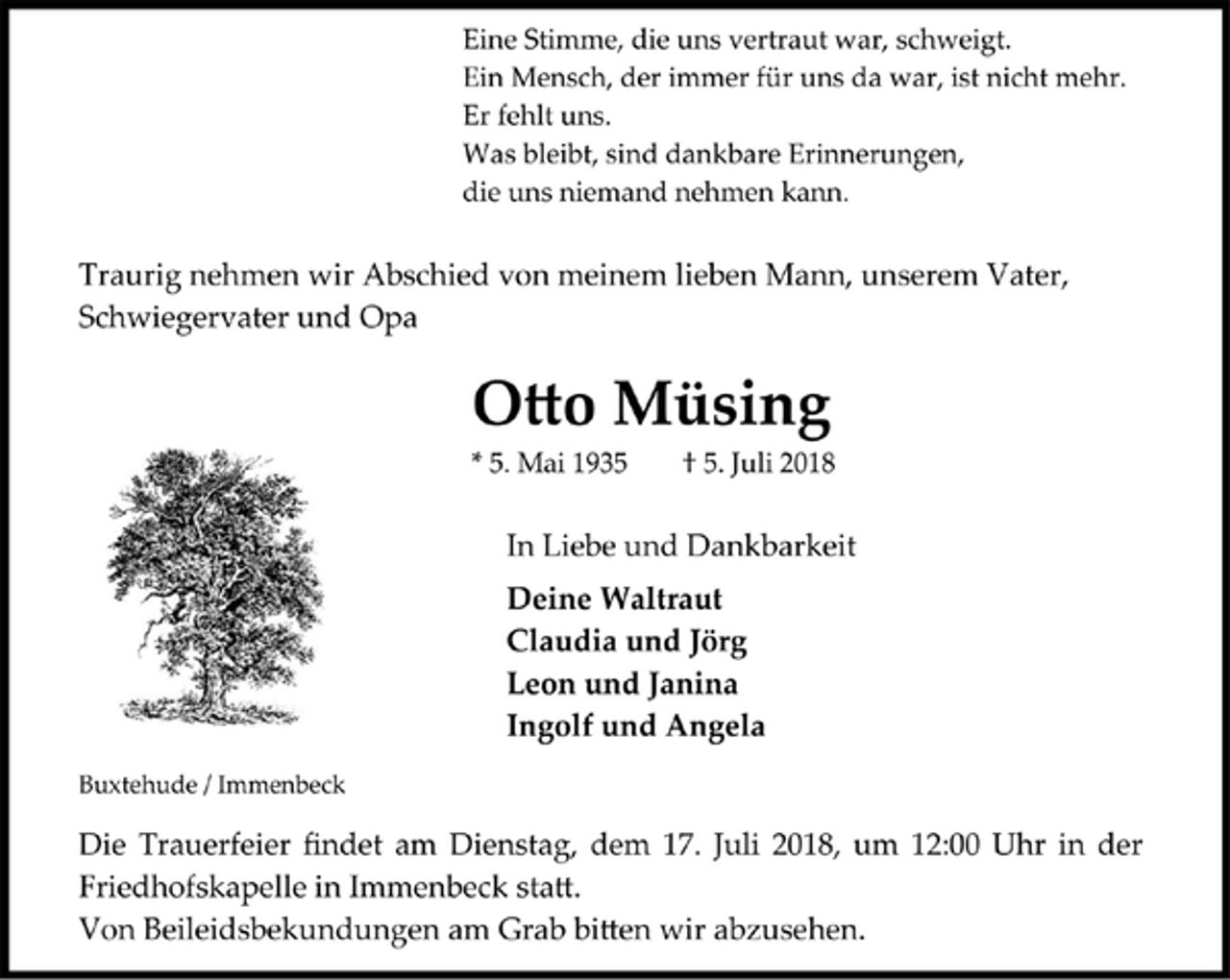 <p>Eine Stimme, die uns vertraut war, schweigt.<br />Ein Mensch, der immer für uns da war, ist nicht mehr.<br />Er fehlt uns.<br />Was bleibt, sind dankbare Erinnerungen,<br />die uns niemand nehmen kann.</p>
<p>Traurig nehmen wir Abschied von meinem lieben Mann, unserem Vater,</p>
<p>Schwiegervater und Opa</p>
<p>Otto Müsing<br />* 5. Mai 1935 † 5. Juli 2018</p>
<p>In Liebe und Dankbarkeit</p>
<p>Deine Waltraut</p>
<p>Claudia und Jörg</p>
<p>Leon und Janina</p>
<p>Ingolf und Angela</p>
<p>Buxtehude / Immenbeck</p>
<p>Die Trauerfeier findet am Dienstag, dem 17. Juli 2018, um 12:00 Uhr in der Friedhofskapelle in Immenbeck statt.</p>
<p>Von Beileidsbekundungen am Grab bitten wir abzusehen.</p>