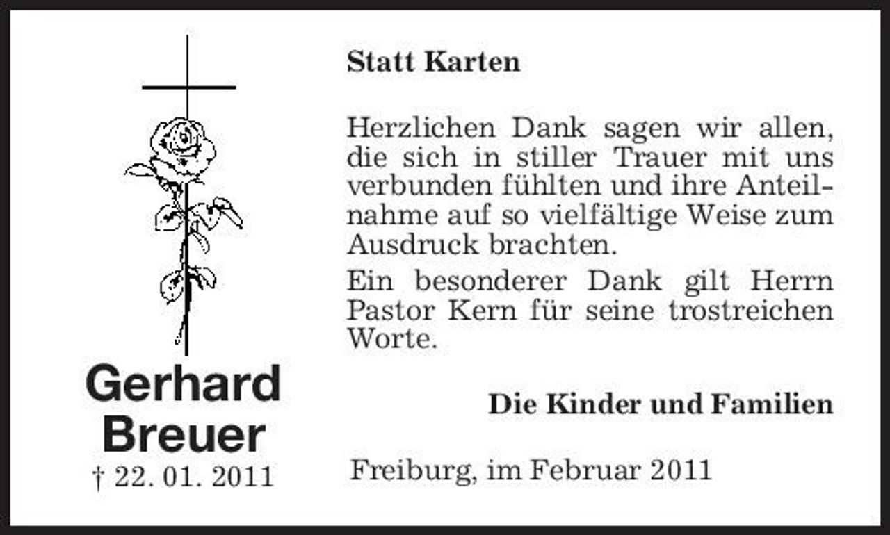 <p>Statt Karten Herzlichen Dank sagen wir allen, die sich in stiller Trauer mit uns verbunden fühlten und ihre Anteilnahme auf so vielfältige Weise zum Ausdruck brachten. Ein besonderer Dank gilt Herrn Pastor Kern für seine trostreichen Worte.</p><p>Gerhard Breuer<br />† 22. 01. 2011</p><p>Die Kinder und Familien Freiburg, im Februar 2011</p>