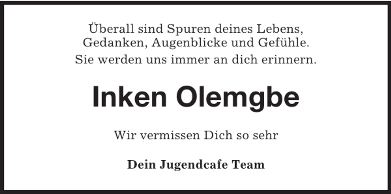 <p>Überall sind Spuren deines Lebens,<br />Gedanken, Augenblicke und Gefühle.<br />Sie werden uns immer an dich erinnern.</p>
<p>Inken Olemgbe<br />Wir vermissen Dich so sehr<br />Dein Jugendcafe Team</p>