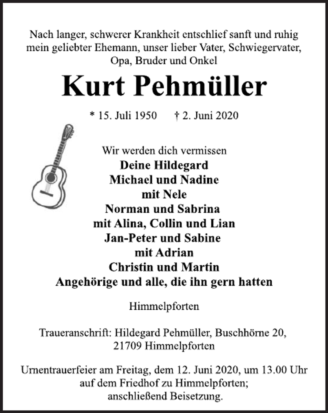 <p>Nach langer, schwerer Krankheit entschlief sanft und ruhig mein geliebter Ehemann, unser lieber Vater, Schwiegervater, Opa, Bruder und Onkel<br />Kurt Pehmüller<br />* 15. Juli 1950 † 2. Juni 2020<br />Wir werden dich vermissen<br />Deine Hildegard<br />Michael und Nadine mit Nele Norman und Sabrina mit Alina, Collin und Lian Jan-Peter und Sabine mit Adrian Christin und Martin Angehörige und alle, die ihn gern hatten<br />Himmelpforten<br />Traueranschrift: Hildegard Pehmüller, Buschhörne 20, 21709 Himmelpforten<br />Urnentrauerfeier am Freitag, dem 12. Juni 2020, um 13.00 Uhr auf dem Friedhof zu Himmelpforten; anschließend Beisetzung.</p>