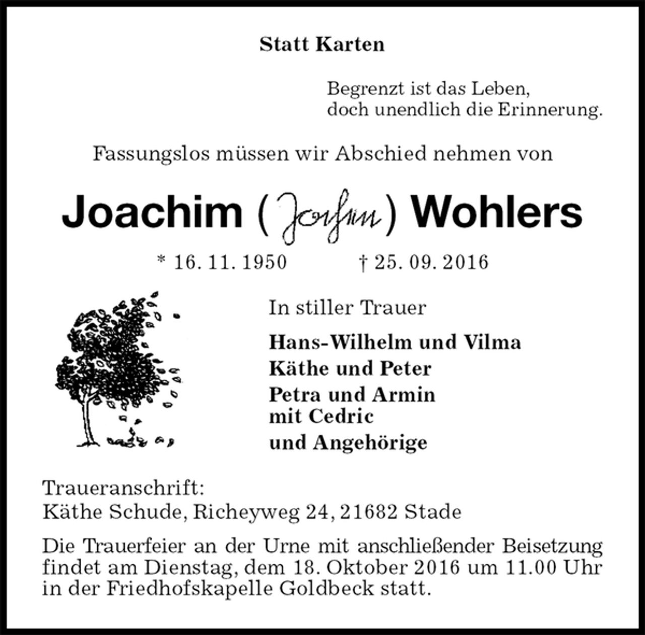 <p>Statt Karten<br />Begrenzt ist das Leben,<br />doch unendlich die Erinnerung.<br />Fassungslos müssen wir Abschied nehmen von<br />Joachim ( ) Wohlers<br />* 16. 11. 1950 † 25. 09. 2016<br />In stiller Trauer<br />Hans-Wilhelm und Vilma<br />Käthe und Peter<br />Petra und Armin<br />mit Cedric<br />und Angehörige<br />Traueranschrift:<br />Käthe Schude, Richeyweg 24, 21682 Stade<br />Die Trauerfeier an der Urne mit anschließender Beisetzung findet am Dienstag, dem 18. Oktober 2016 um 11.00 Uhr in der Friedhofskapelle Goldbeck statt.</p>