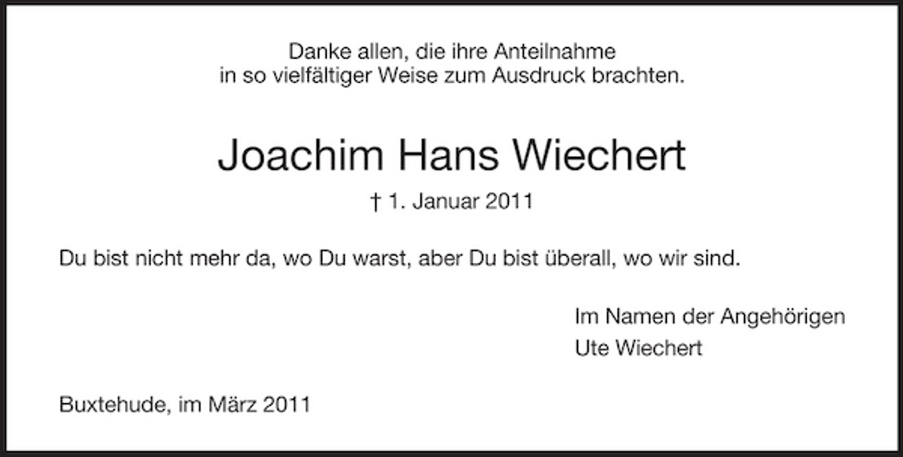 <p>Danke allen, die ihre Anteilnahme in so vielfältiger Weise zum Ausdruck brachten.</p>
<p>Joachim Hans Wiechert<br />† 1. Januar 2011 Du bist nicht mehr da, wo Du warst, aber Du bist überall, wo wir sind. Im Namen der Angehörigen Ute Wiechert Buxtehude, im März 2011</p>
