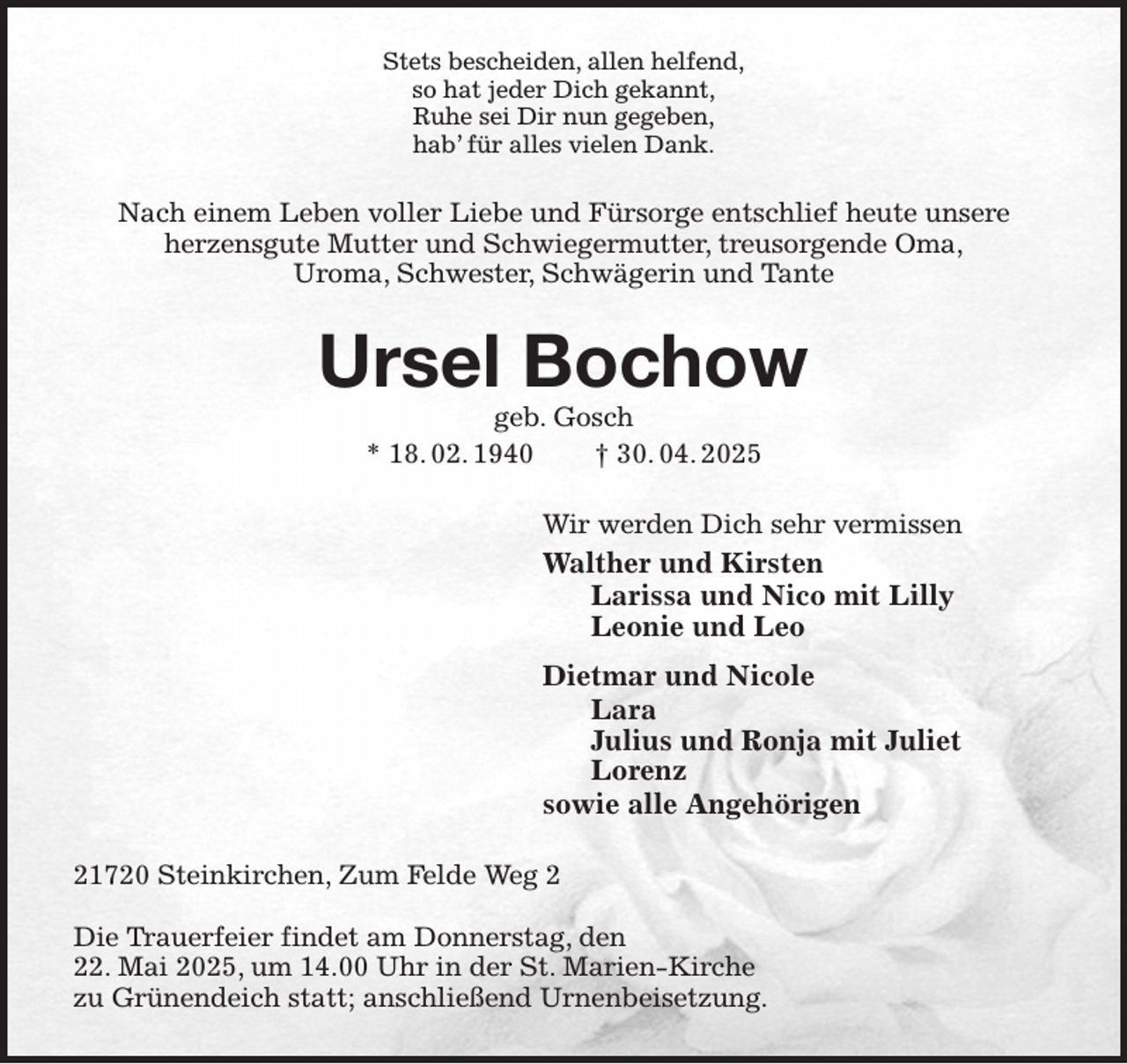 <p>Stets bescheiden, allen helfend,<br />so hat jeder Dich gekannt,<br />Ruhe sei Dir nun gegeben,<br />hab' für alles vielen Dank.<br />Nach einem Leben voller Liebe und Fürsorge entschlief heute unsere<br />herzensgute Mutter und Schwiegermutter, treusorgende Oma,<br />Uroma, Schwester, Schwägerin und Tante<br />Ursel Bochow<br />geb. Gosch<br />* 18. 02. 1940 † 30. 04. 2025<br />Wir werden Dich sehr vermissen<br />Walther und Kirsten<br />Larissa und Nico mit Lilly<br />Leonie und Leo<br />Dietmar und Nicole<br />Lara<br />Julius und Ronja mit Juliet<br />Lorenz<br />sowie alle Angehörigen<br />21720 Steinkirchen, Zum Felde Weg 2</p><p>Die Trauerfeier findet am Donnerstag, den<br />22. Mai 2025, um 14.00 Uhr in der St. Marien-Kirche<br />zu Grünendeich statt; anschließend Urnenbeisetzung.</p>
