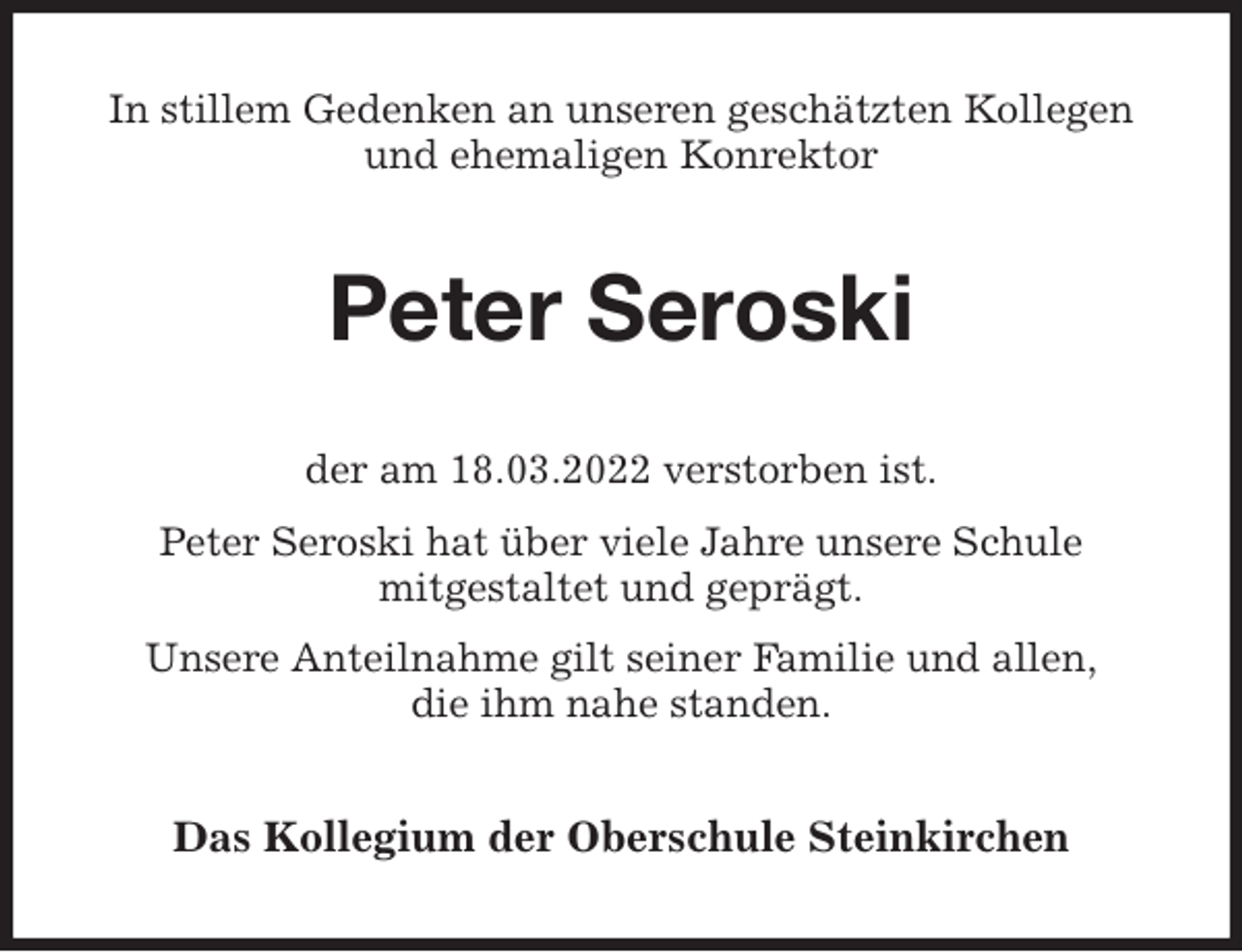<p>In stillem Gedenken an unseren geschätzten Kollegen und ehemaligen Konrektor<br />Peter Seroski<br />der am 18.03.2022 verstorben ist.<br />Peter Seroski hat über viele Jahre unsere Schule<br />mitgestaltet und geprägt.<br />Unsere Anteilnahme gilt seiner Familie und allen,<br />die ihm nahe standen.<br />Das Kollegium der Oberschule Steinkirchen</p>
