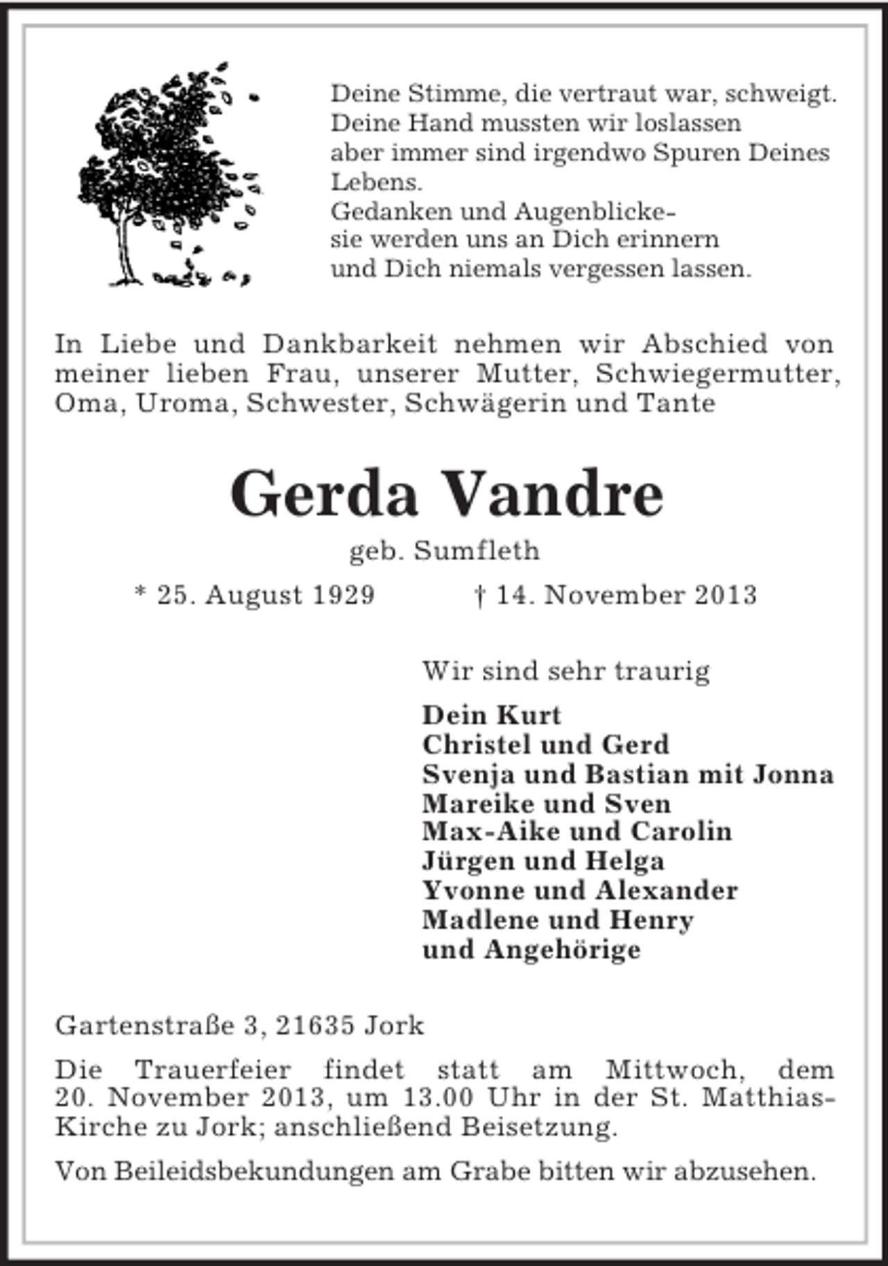<p>Deine Stimme, die vertraut war, schweigt.<br />Deine Hand mussten wir loslassen<br />aber immer sind irgendwo Spuren Deines<br />Lebens.<br />Gedanken und Augenblickesie werden uns an Dich erinnern<br />und Dich niemals vergessen lassen.</p><p>In Liebe und Dankbarkeit nehmen wir Abschied von<br />meiner lieben Frau, unserer Mutter, Schwiegermutter,<br />Oma, Uroma, Schwester, Schwägerin und Tante</p><p>Gerda Vandre<br />geb. Sumfleth<br />* 25. August 1929<br />† 14. November 2013<br />Wir sind sehr traurig<br />Dein Kurt<br />Christel und Gerd<br />Svenja und Bastian mit Jonna<br />Mareike und Sven<br />Max-Aike und Carolin<br />Jürgen und Helga<br />Yvonne und Alexander<br />Madlene und Henry<br />und Angehörige<br />Gartenstraße 3, 21635 Jork<br />Die Trauerfeier findet statt am Mittwoch, dem<br />20. November 2013, um 13.00 Uhr in der St. MatthiasKirche zu Jork; anschließend Beisetzung.<br />Von Beileidsbekundungen am Grabe bitten wir abzusehen.</p>