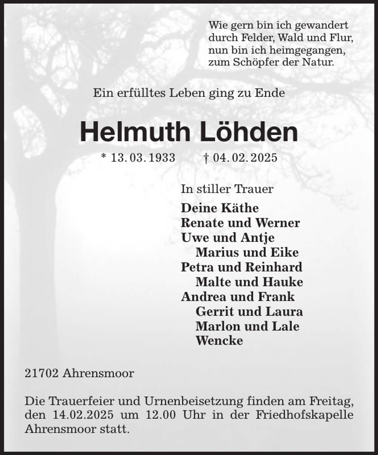 <p>Wie gern bin ich gewandert<br />durch Felder, Wald und Flur,<br />nun bin ich heimgegangen,<br />zum Schöpfer der Natur.<br />Ein erfülltes Leben ging zu Ende<br />Helmuth Löhden<br />* 13. 03. 1933 † 04. 02. 2025<br />In stiller Trauer<br />Deine Käthe<br />Renate und Werner<br />Uwe und Antje<br />Marius und Eike<br />Petra und Reinhard<br />Malte und Hauke<br />Andrea und Frank<br />Gerrit und Laura<br />Marlon und Lale<br />Wencke<br />21702 Ahrensmoor</p><p>Die Trauerfeier und Urnenbeisetzung finden am Freitag, den 14.02.2025 um 12.00 Uhr in der Friedhofskapelle Ahrensmoor statt.</p>