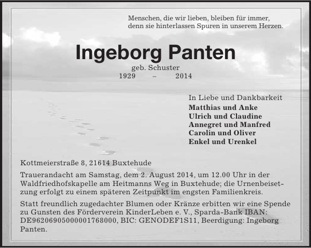 <p>Menschen, die wir lieben, bleiben für immer,<br />denn sie hinterlassen Spuren in unserem Herzen.<br />Ingeborg Panten<br />geb. Schuster<br />1929 – 2014<br />In Liebe und Dankbarkeit<br />Matthias und Anke<br />Ulrich und Claudine<br />Annegret und Manfred<br />Carolin und Oliver<br />Enkel und Urenkel<br />Kottmeierstraße 8, 21614 Buxtehude<br />Trauerandacht am Samstag, dem 2. August 2014, um 12.00 Uhr in der Waldfriedhofskapelle am Heitmanns Weg in Buxtehude; die Urnenbeisetzung erfolgt zu einem späteren Zeitpunkt im engsten Familienkreis.<br />Statt freundlich zugedachter Blumen oder Kränze erbitten wir eine Spende zu Gunsten des Förderverein KinderLeben e. V., Sparda-Bank IBAN:<br />DE96206905000001768000, BIC: GENODEF1S11, Beerdigung: Ingeborg Panten.</p>