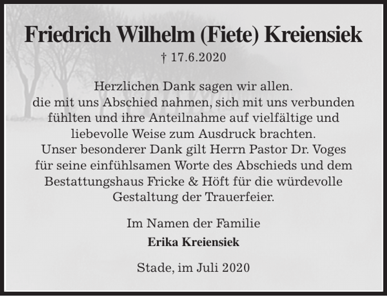 <p>Friedrich Wilhelm (Fiete) Kreiensiek<br />† 17.6.2020<br />Herzlichen Dank sagen wir allen.<br />die mit uns Abschied nahmen, sich mit uns verbunden<br />fühlten und ihre Anteilnahme auf vielfältige und<br />liebevolle Weise zum Ausdruck brachten.<br />Unser besonderer Dank gilt Herrn Pastor Dr. Voges<br />für seine einfühlsamen Worte des Abschieds und dem<br />Bestattungshaus Fricke &amp; Höft für die würdevolle<br />Gestaltung der Trauerfeier.<br />Im Namen der Familie<br />Erika Kreiensiek<br />Stade, im Juli 2020</p>