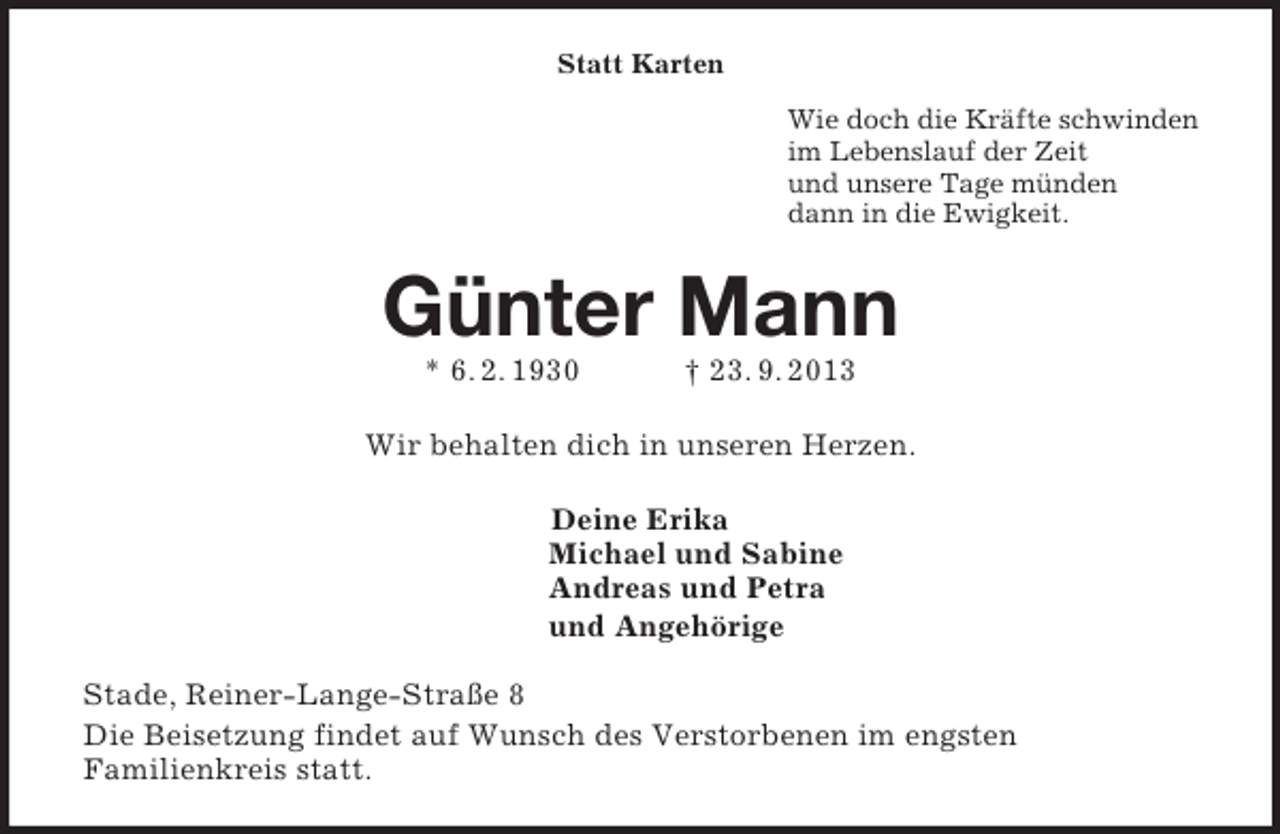 <p>Statt Karten<br />Wie doch die Kräfte schwinden<br />im Lebenslauf der Zeit<br />und unsere Tage münden<br />dann in die Ewigkeit.<br />Günter Mann<br />* 6. 2. 1930 † 23. 9. 2013<br />Wir behalten dich in unseren Herzen.<br />Deine Erika<br />Michael und Sabine<br />Andreas und Petra<br />und Angehörige<br />Stade, Reiner-Lange-Straße 8<br />Die Beisetzung findet auf Wunsch des Verstorbenen im engsten<br />Familienkreis statt.</p>