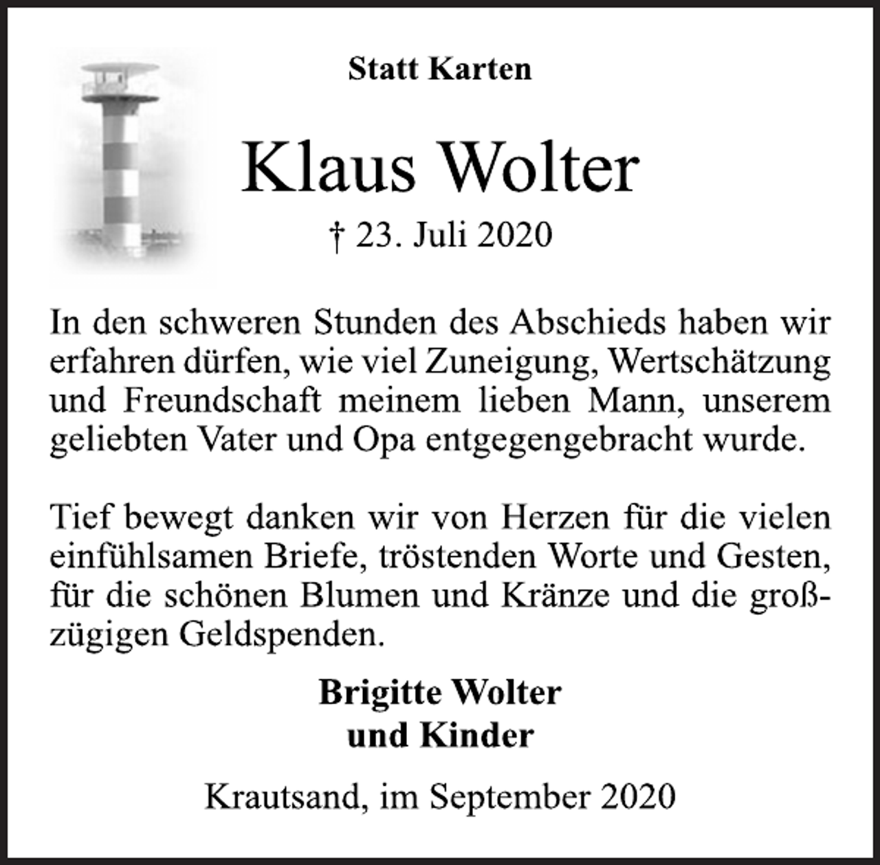 <p>Statt Karten<br />Klaus Wolter<br />† 23. Juli 2020<br />In den schweren Stunden des Abschieds haben wir<br />erfahren dürfen, wie viel Zuneigung, Wertschätzung<br />und Freundschaft meinem lieben Mann, unserem<br />geliebten Vater und Opa entgegengebracht wurde.<br />Tief bewegt danken wir von Herzen für die vielen<br />einfühlsamen Briefe, tröstenden Worte und Gesten,<br />für die schönen Blumen und Kränze und die groß-<br />zügigen Geldspenden.<br />Brigitte Wolter<br />und Kinder<br />Krautsand, im September 2020</p>