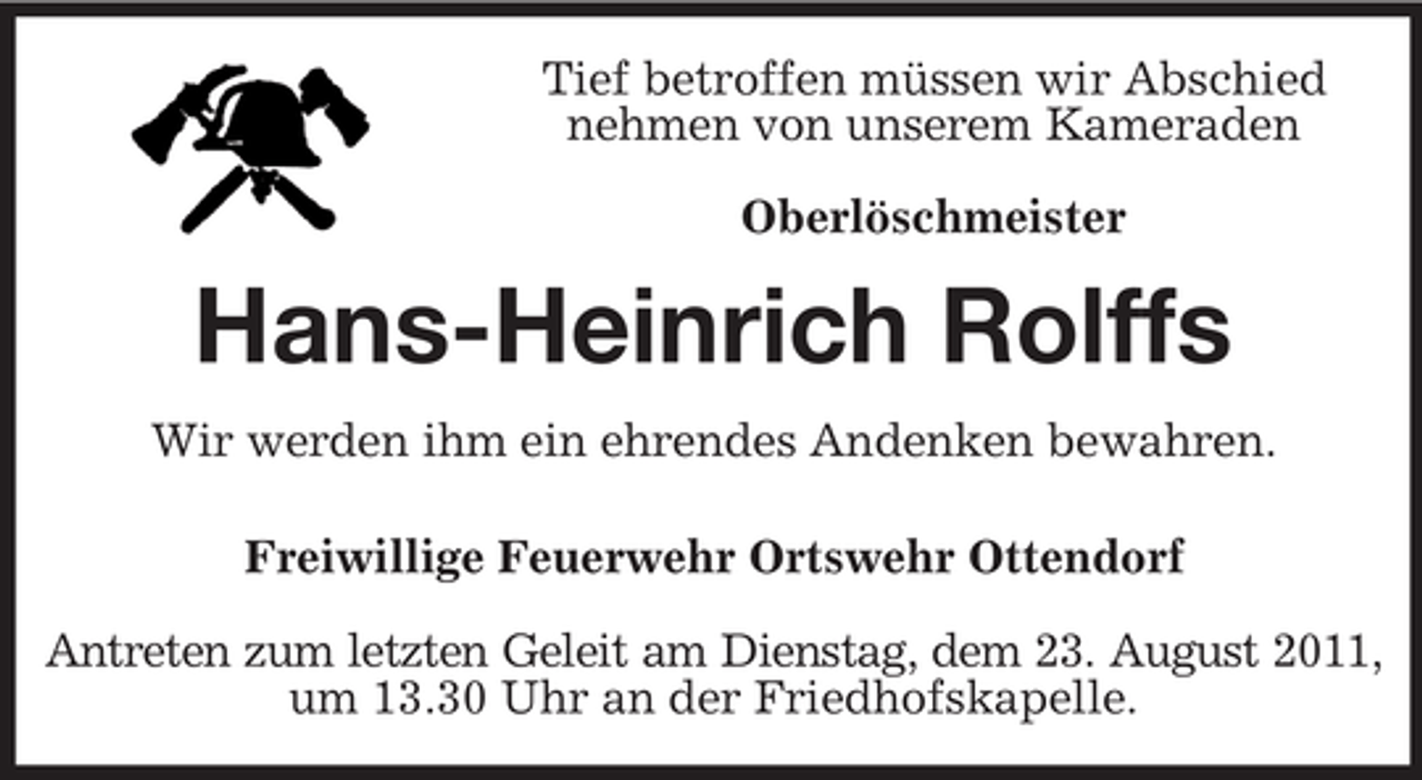 <p>Tief betroffen müssen wir Abschied<br />nehmen von unserem Kameraden<br />Oberlöschmeister</p><p>Hans-Heinrich Rolffs<br />Wir werden ihm ein ehrendes Andenken bewahren.<br />Freiwillige Feuerwehr Ortswehr Ottendorf<br />Antreten zum letzten Geleit am Dienstag, dem 23. August 2011,<br />um 13.30 Uhr an der Friedhofskapelle.</p>