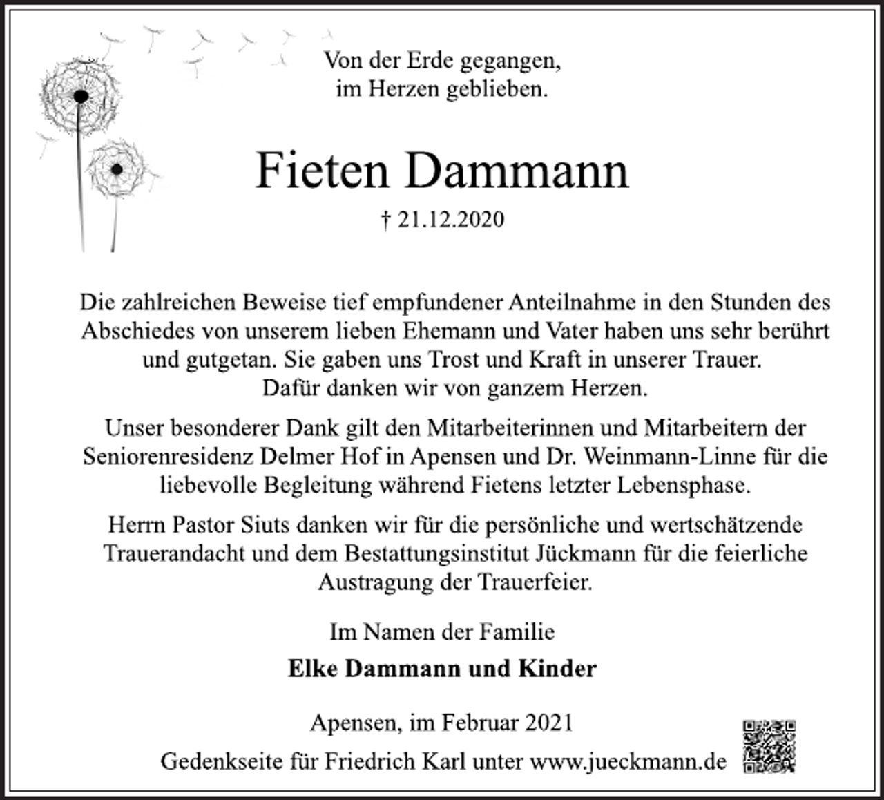 <p>Von der Erde gegangen,<br />im Herzen geblieben.<br />Fieten Dammann<br />† 21.12.2020<br />Die zahlreichen Beweise tief empfundener Anteilnahme in den Stunden des Abschiedes von unserem lieben Ehemann und Vater haben uns sehr berührt und gutgetan. Sie gaben uns Trost und Kraft in unserer Trauer.<br />Dafür danken wir von ganzem Herzen.<br />Unser besonderer Dank gilt den Mitarbeiterinnen und Mitarbeitern der Seniorenresidenz Delmer Hof in Apensen und Dr. Weinmann-Linne für die liebevolle Begleitung während Fietens letzter Lebensphase.<br />Herrn Pastor Siuts danken wir für die persönliche und wertschätzende Trauerandacht und dem Bestattungsinstitut Jückmann für die feierliche Austragung der Trauerfeier.<br />Im Namen der Familie<br />Elke Dammann und Kinder<br />Apensen, im Februar 2021<br />Gedenkseite für Friedrich Karl unter www.jueckmann.de</p>