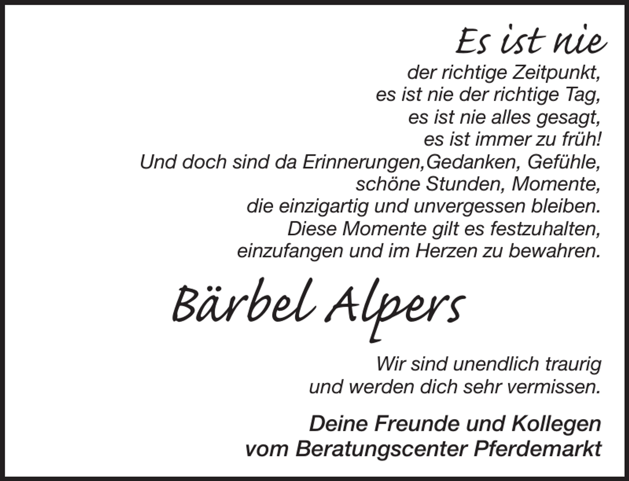 <p>Es ist nie<br />der richtige Zeitpunkt,<br />es ist nie der richtige Tag,<br />es ist nie alles gesagt,<br />es ist immer zu früh!<br />Und doch sind da Erinnerungen,Gedanken, Gefühle,<br />schöne Stunden, Momente, die einzigartig und unvergessen bleiben.<br />Diese Momente gilt es festzuhalten,<br />einzufangen und im Herzen zu bewahren.<br />Bärbel Alpers<br />Wir sind unendlich traurig<br />und werden dich sehr vermissen.<br />Deine Freunde und Kollegen<br />vom Beratungscenter Pferdemarkt</p>
