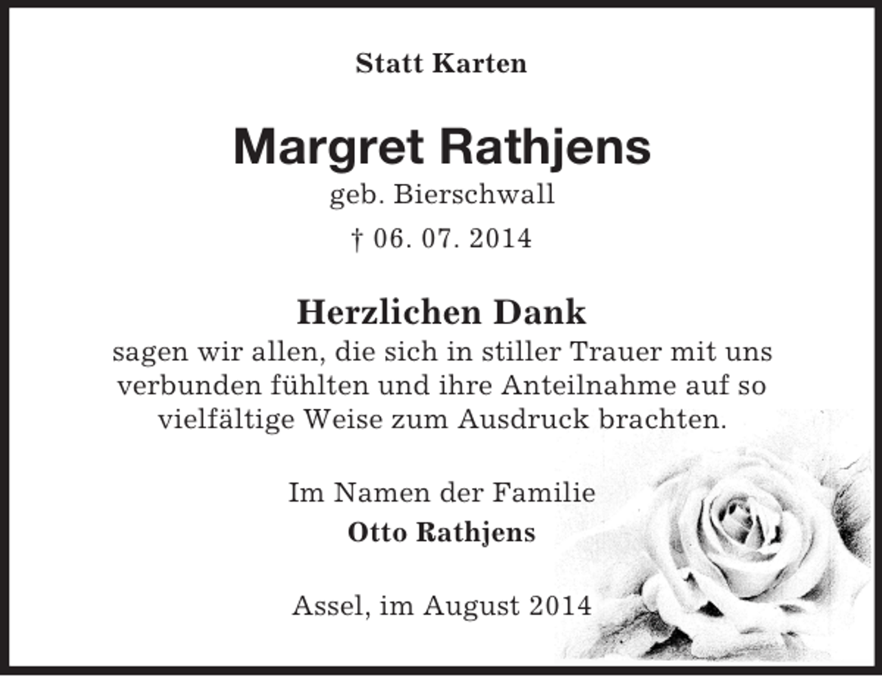 <p>Statt Karten<br />Margret Rathjens<br />geb. Bierschwall<br />† 06. 07. 2014<br />Herzlichen Dank<br />sagen wir allen, die sich in stiller Trauer mit uns<br />verbunden fühlten und ihre Anteilnahme auf so<br />vielfältige Weise zum Ausdruck brachten.<br />Im Namen der Familie<br />Otto Rathjens<br />Assel, im August 2014</p>
