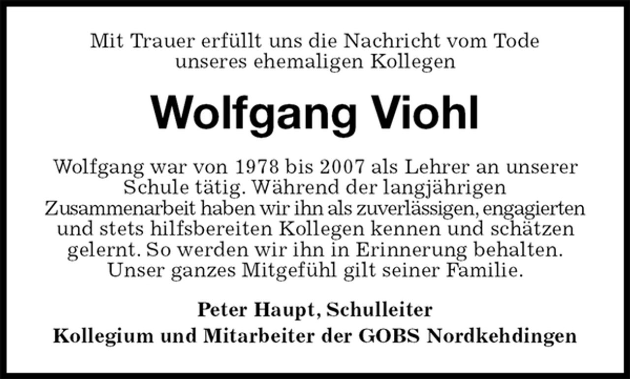 <p>Mit Trauer erfüllt uns die Nachricht vom Tode<br />unseres ehemaligen Kollegen<br />Wolfgang Viohl<br />Wolfgang war von 1978 bis 2007 als Lehrer an unserer Schule tätig. Während der langjährigen<br />Zusammenarbeit haben wir ihn als zuverlässigen, engagierten und stets hilfsbereiten Kollegen kennen und schätzen gelernt. So werden wir ihn in Erinnerung behalten.<br />Unser ganzes Mitgefühl gilt seiner Familie.<br />Peter Haupt, Schulleiter<br />Kollegium und Mitarbeiter der GOBS Nordkehdingen</p>